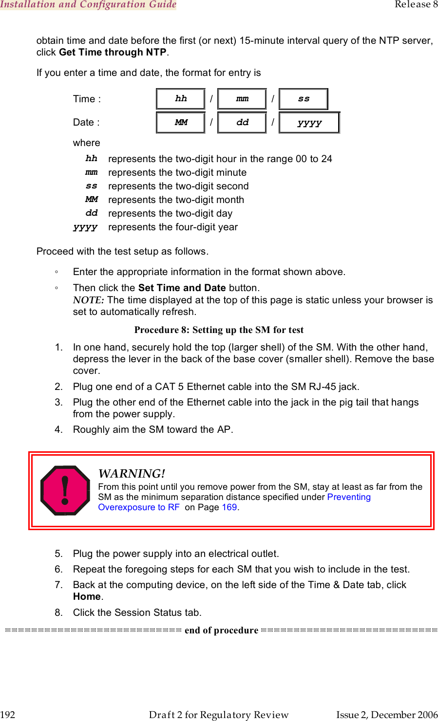 Installation and Configuration Guide    Release 8   192  Draft 2 for Regulatory Review  Issue 2, December 2006 obtain time and date before the first (or next) 15-minute interval query of the NTP server, click Get Time through NTP. If you enter a time and date, the format for entry is Time :                  hh   /   mm   /   ss            Date :  MM / dd / yyyy where hh represents the two-digit hour in the range 00 to 24 mm represents the two-digit minute ss represents the two-digit second MM represents the two-digit month dd represents the two-digit day yyyy represents the four-digit year  Proceed with the test setup as follows. ◦  Enter the appropriate information in the format shown above. ◦  Then click the Set Time and Date button. NOTE: The time displayed at the top of this page is static unless your browser is set to automatically refresh. Procedure 8: Setting up the SM for test 1.  In one hand, securely hold the top (larger shell) of the SM. With the other hand, depress the lever in the back of the base cover (smaller shell). Remove the base cover.  2.  Plug one end of a CAT 5 Ethernet cable into the SM RJ-45 jack. 3.  Plug the other end of the Ethernet cable into the jack in the pig tail that hangs from the power supply. 4.  Roughly aim the SM toward the AP.   WARNING! From this point until you remove power from the SM, stay at least as far from the SM as the minimum separation distance specified under Preventing Overexposure to RF  on Page 169.  5.  Plug the power supply into an electrical outlet. 6.  Repeat the foregoing steps for each SM that you wish to include in the test. 7.  Back at the computing device, on the left side of the Time &amp; Date tab, click Home. 8.  Click the Session Status tab. =========================== end of procedure ===========================  