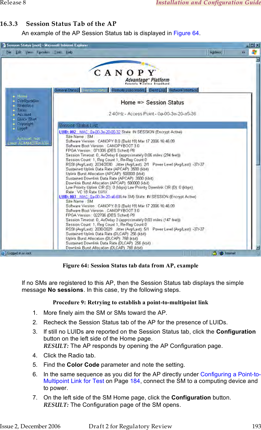 Release 8    Installation and Configuration Guide   Issue 2, December 2006  Draft 2 for Regulatory Review  193     16.3.3 Session Status Tab of the AP An example of the AP Session Status tab is displayed in Figure 64.  Figure 64: Session Status tab data from AP, example  If no SMs are registered to this AP, then the Session Status tab displays the simple message No sessions. In this case, try the following steps. Procedure 9: Retrying to establish a point-to-multipoint link 1.  More finely aim the SM or SMs toward the AP. 2.  Recheck the Session Status tab of the AP for the presence of LUIDs. 3.  If still no LUIDs are reported on the Session Status tab, click the Configuration button on the left side of the Home page. RESULT: The AP responds by opening the AP Configuration page. 4.  Click the Radio tab. 5.  Find the Color Code parameter and note the setting. 6.  In the same sequence as you did for the AP directly under Configuring a Point-to-Multipoint Link for Test on Page 184, connect the SM to a computing device and to power. 7.  On the left side of the SM Home page, click the Configuration button.  RESULT: The Configuration page of the SM opens. 