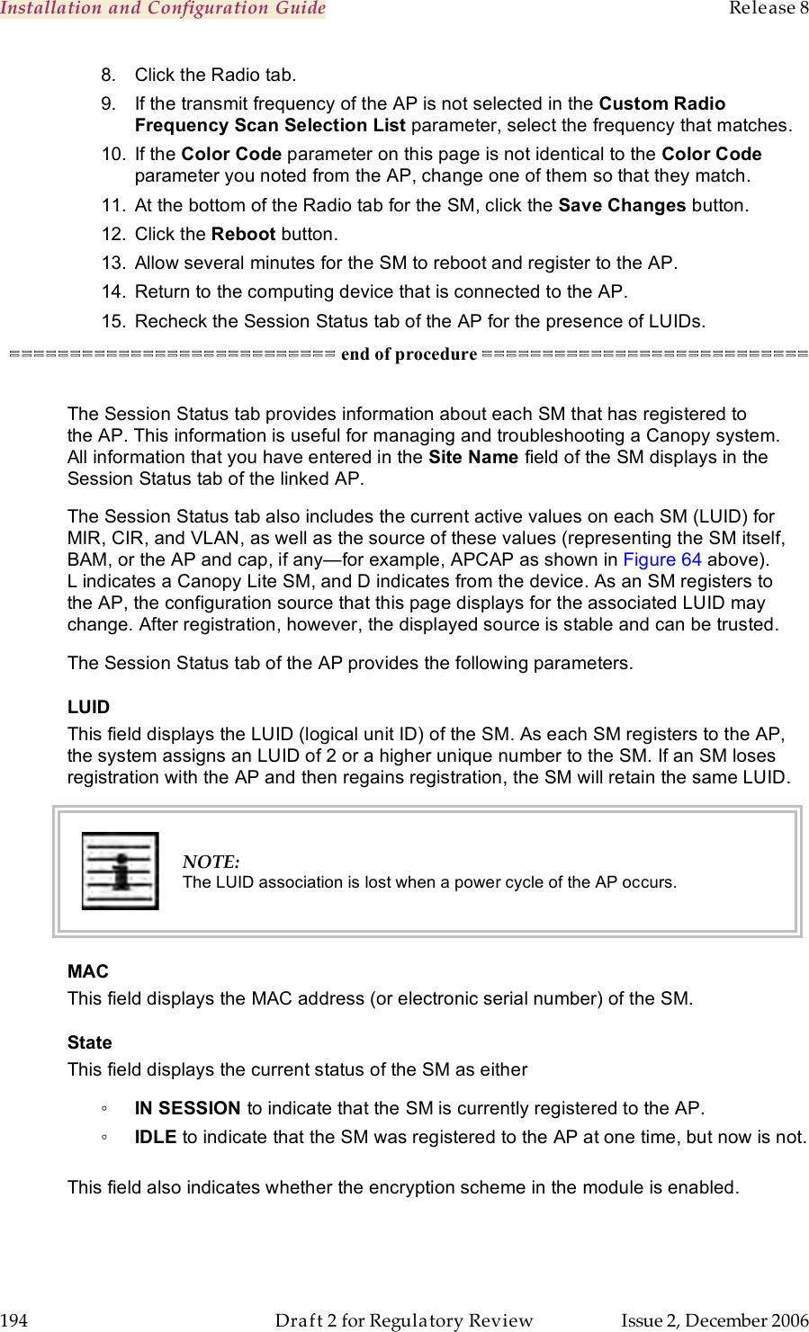 Installation and Configuration Guide    Release 8   194  Draft 2 for Regulatory Review  Issue 2, December 2006 8.  Click the Radio tab. 9.  If the transmit frequency of the AP is not selected in the Custom Radio Frequency Scan Selection List parameter, select the frequency that matches. 10.  If the Color Code parameter on this page is not identical to the Color Code parameter you noted from the AP, change one of them so that they match.  11.  At the bottom of the Radio tab for the SM, click the Save Changes button. 12.  Click the Reboot button. 13.  Allow several minutes for the SM to reboot and register to the AP. 14.  Return to the computing device that is connected to the AP. 15.  Recheck the Session Status tab of the AP for the presence of LUIDs. =========================== end of procedure ===========================  The Session Status tab provides information about each SM that has registered to the AP. This information is useful for managing and troubleshooting a Canopy system. All information that you have entered in the Site Name field of the SM displays in the Session Status tab of the linked AP.  The Session Status tab also includes the current active values on each SM (LUID) for MIR, CIR, and VLAN, as well as the source of these values (representing the SM itself, BAM, or the AP and cap, if any—for example, APCAP as shown in Figure 64 above). L indicates a Canopy Lite SM, and D indicates from the device. As an SM registers to the AP, the configuration source that this page displays for the associated LUID may change. After registration, however, the displayed source is stable and can be trusted.  The Session Status tab of the AP provides the following parameters. LUID This field displays the LUID (logical unit ID) of the SM. As each SM registers to the AP, the system assigns an LUID of 2 or a higher unique number to the SM. If an SM loses registration with the AP and then regains registration, the SM will retain the same LUID.   NOTE: The LUID association is lost when a power cycle of the AP occurs. MAC This field displays the MAC address (or electronic serial number) of the SM. State This field displays the current status of the SM as either ◦ IN SESSION to indicate that the SM is currently registered to the AP. ◦ IDLE to indicate that the SM was registered to the AP at one time, but now is not.  This field also indicates whether the encryption scheme in the module is enabled. 