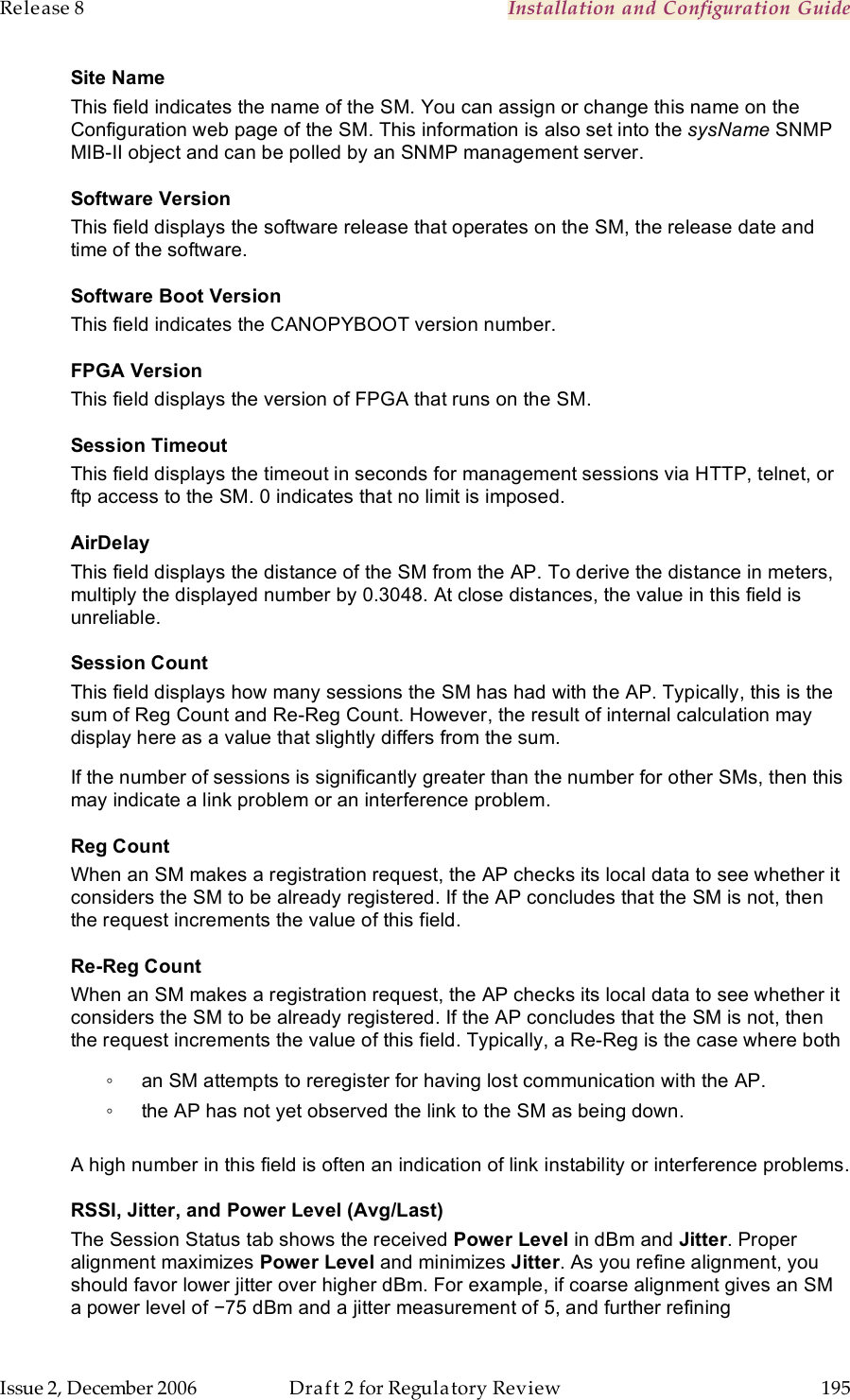 Release 8    Installation and Configuration Guide   Issue 2, December 2006  Draft 2 for Regulatory Review  195     Site Name This field indicates the name of the SM. You can assign or change this name on the Configuration web page of the SM. This information is also set into the sysName SNMP MIB-II object and can be polled by an SNMP management server. Software Version This field displays the software release that operates on the SM, the release date and time of the software. Software Boot Version This field indicates the CANOPYBOOT version number. FPGA Version This field displays the version of FPGA that runs on the SM. Session Timeout This field displays the timeout in seconds for management sessions via HTTP, telnet, or ftp access to the SM. 0 indicates that no limit is imposed. AirDelay This field displays the distance of the SM from the AP. To derive the distance in meters, multiply the displayed number by 0.3048. At close distances, the value in this field is unreliable. Session Count This field displays how many sessions the SM has had with the AP. Typically, this is the sum of Reg Count and Re-Reg Count. However, the result of internal calculation may display here as a value that slightly differs from the sum.  If the number of sessions is significantly greater than the number for other SMs, then this may indicate a link problem or an interference problem. Reg Count When an SM makes a registration request, the AP checks its local data to see whether it considers the SM to be already registered. If the AP concludes that the SM is not, then the request increments the value of this field. Re-Reg Count When an SM makes a registration request, the AP checks its local data to see whether it considers the SM to be already registered. If the AP concludes that the SM is not, then the request increments the value of this field. Typically, a Re-Reg is the case where both ◦  an SM attempts to reregister for having lost communication with the AP. ◦  the AP has not yet observed the link to the SM as being down.  A high number in this field is often an indication of link instability or interference problems. RSSI, Jitter, and Power Level (Avg/Last) The Session Status tab shows the received Power Level in dBm and Jitter. Proper alignment maximizes Power Level and minimizes Jitter. As you refine alignment, you should favor lower jitter over higher dBm. For example, if coarse alignment gives an SM a power level of −75 dBm and a jitter measurement of 5, and further refining 