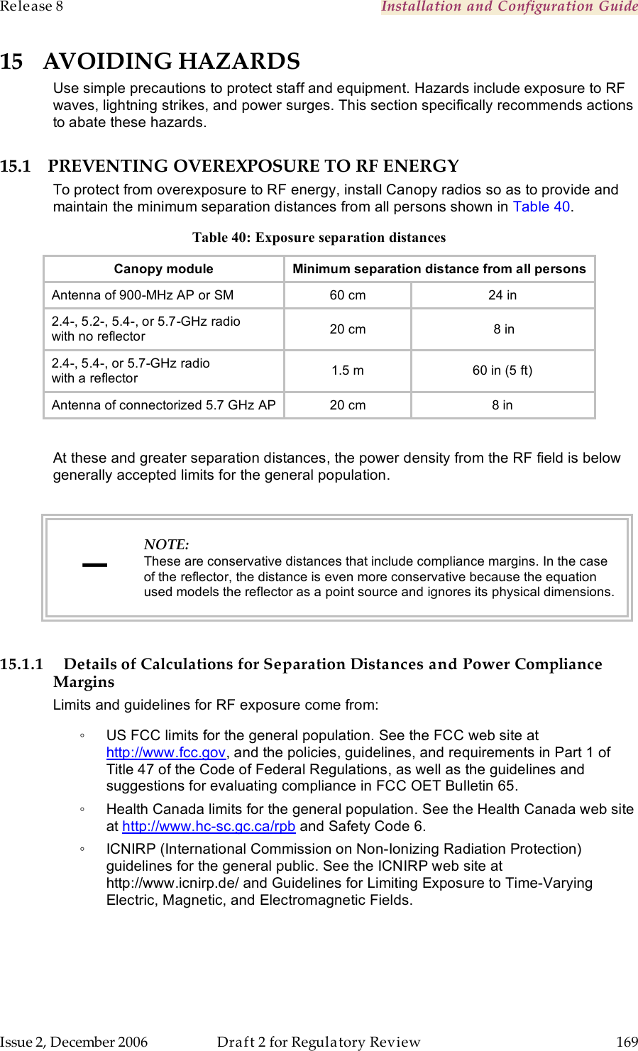 Release 8    Installation and Configuration Guide   Issue 2, December 2006  Draft 2 for Regulatory Review  169     15 AVOIDING HAZARDS Use simple precautions to protect staff and equipment. Hazards include exposure to RF waves, lightning strikes, and power surges. This section specifically recommends actions to abate these hazards.  15.1 PREVENTING OVEREXPOSURE TO RF ENERGY To protect from overexposure to RF energy, install Canopy radios so as to provide and maintain the minimum separation distances from all persons shown in Table 40. Table 40: Exposure separation distances Canopy module Minimum separation distance from all persons Antenna of 900-MHz AP or SM 60 cm 24 in 2.4-, 5.2-, 5.4-, or 5.7-GHz radio  with no reflector 20 cm  8 in 2.4-, 5.4-, or 5.7-GHz radio  with a reflector 1.5 m 60 in (5 ft) Antenna of connectorized 5.7 GHz AP 20 cm 8 in  At these and greater separation distances, the power density from the RF field is below generally accepted limits for the general population.  − NOTE: These are conservative distances that include compliance margins. In the case of the reflector, the distance is even more conservative because the equation used models the reflector as a point source and ignores its physical dimensions.  15.1.1 Details of Calculations for Separation Distances and Power Compliance Margins Limits and guidelines for RF exposure come from: ◦  US FCC limits for the general population. See the FCC web site at http://www.fcc.gov, and the policies, guidelines, and requirements in Part 1 of Title 47 of the Code of Federal Regulations, as well as the guidelines and suggestions for evaluating compliance in FCC OET Bulletin 65.  ◦  Health Canada limits for the general population. See the Health Canada web site at http://www.hc-sc.gc.ca/rpb and Safety Code 6. ◦  ICNIRP (International Commission on Non-Ionizing Radiation Protection) guidelines for the general public. See the ICNIRP web site at http://www.icnirp.de/ and Guidelines for Limiting Exposure to Time-Varying Electric, Magnetic, and Electromagnetic Fields.  