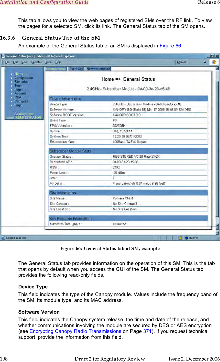 Installation and Configuration Guide    Release 8   198  Draft 2 for Regulatory Review  Issue 2, December 2006 This tab allows you to view the web pages of registered SMs over the RF link. To view the pages for a selected SM, click its link. The General Status tab of the SM opens. 16.3.6 General Status Tab of the SM An example of the General Status tab of an SM is displayed in Figure 66.  Figure 66: General Status tab of SM, example  The General Status tab provides information on the operation of this SM. This is the tab that opens by default when you access the GUI of the SM. The General Status tab provides the following read-only fields. Device Type  This field indicates the type of the Canopy module. Values include the frequency band of the SM, its module type, and its MAC address. Software Version This field indicates the Canopy system release, the time and date of the release, and whether communications involving the module are secured by DES or AES encryption (see Encrypting Canopy Radio Transmissions on Page 371). If you request technical support, provide the information from this field. 