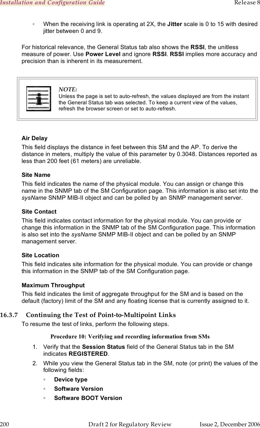 Installation and Configuration Guide    Release 8   200  Draft 2 for Regulatory Review  Issue 2, December 2006 ◦  When the receiving link is operating at 2X, the Jitter scale is 0 to 15 with desired jitter between 0 and 9.  For historical relevance, the General Status tab also shows the RSSI, the unitless measure of power. Use Power Level and ignore RSSI. RSSI implies more accuracy and precision than is inherent in its measurement.   NOTE: Unless the page is set to auto-refresh, the values displayed are from the instant the General Status tab was selected. To keep a current view of the values, refresh the browser screen or set to auto-refresh.  Air Delay This field displays the distance in feet between this SM and the AP. To derive the distance in meters, multiply the value of this parameter by 0.3048. Distances reported as less than 200 feet (61 meters) are unreliable. Site Name This field indicates the name of the physical module. You can assign or change this name in the SNMP tab of the SM Configuration page. This information is also set into the sysName SNMP MIB-II object and can be polled by an SNMP management server.   Site Contact This field indicates contact information for the physical module. You can provide or change this information in the SNMP tab of the SM Configuration page. This information is also set into the sysName SNMP MIB-II object and can be polled by an SNMP management server. Site Location This field indicates site information for the physical module. You can provide or change this information in the SNMP tab of the SM Configuration page. Maximum Throughput This field indicates the limit of aggregate throughput for the SM and is based on the default (factory) limit of the SM and any floating license that is currently assigned to it. 16.3.7 Continuing the Test of Point-to-Multipoint Links To resume the test of links, perform the following steps. Procedure 10: Verifying and recording information from SMs 1.  Verify that the Session Status field of the General Status tab in the SM  indicates REGISTERED.  2.  While you view the General Status tab in the SM, note (or print) the values of the following fields: ◦ Device type ◦ Software Version ◦ Software BOOT Version 