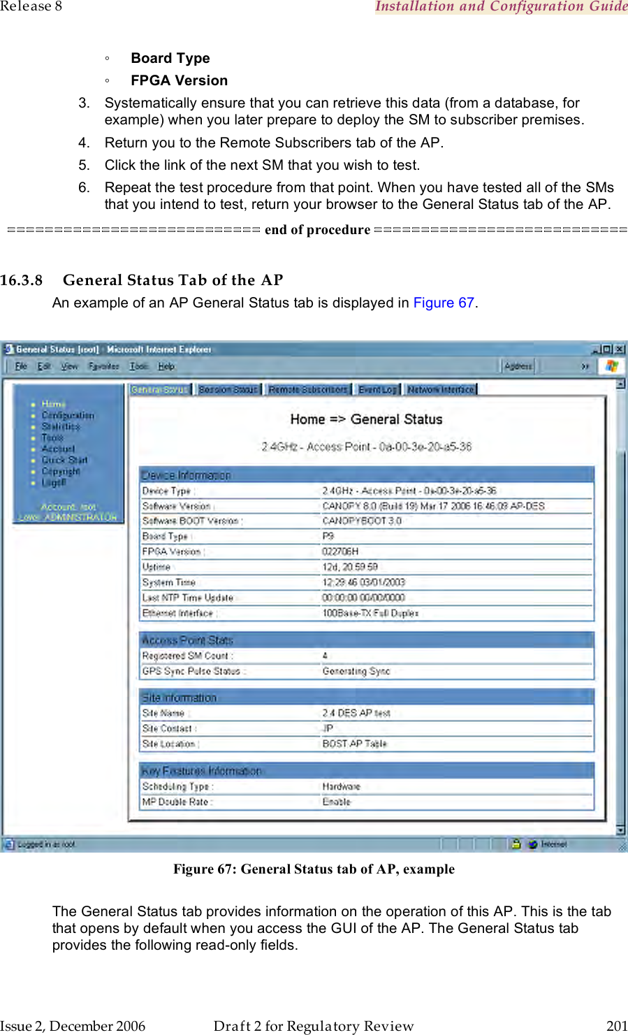 Release 8    Installation and Configuration Guide   Issue 2, December 2006  Draft 2 for Regulatory Review  201     ◦ Board Type ◦ FPGA Version 3.  Systematically ensure that you can retrieve this data (from a database, for example) when you later prepare to deploy the SM to subscriber premises. 4.  Return you to the Remote Subscribers tab of the AP. 5.  Click the link of the next SM that you wish to test. 6.  Repeat the test procedure from that point. When you have tested all of the SMs that you intend to test, return your browser to the General Status tab of the AP. =========================== end of procedure ===========================  16.3.8 General Status Tab of the AP An example of an AP General Status tab is displayed in Figure 67.   Figure 67: General Status tab of AP, example  The General Status tab provides information on the operation of this AP. This is the tab that opens by default when you access the GUI of the AP. The General Status tab provides the following read-only fields. 