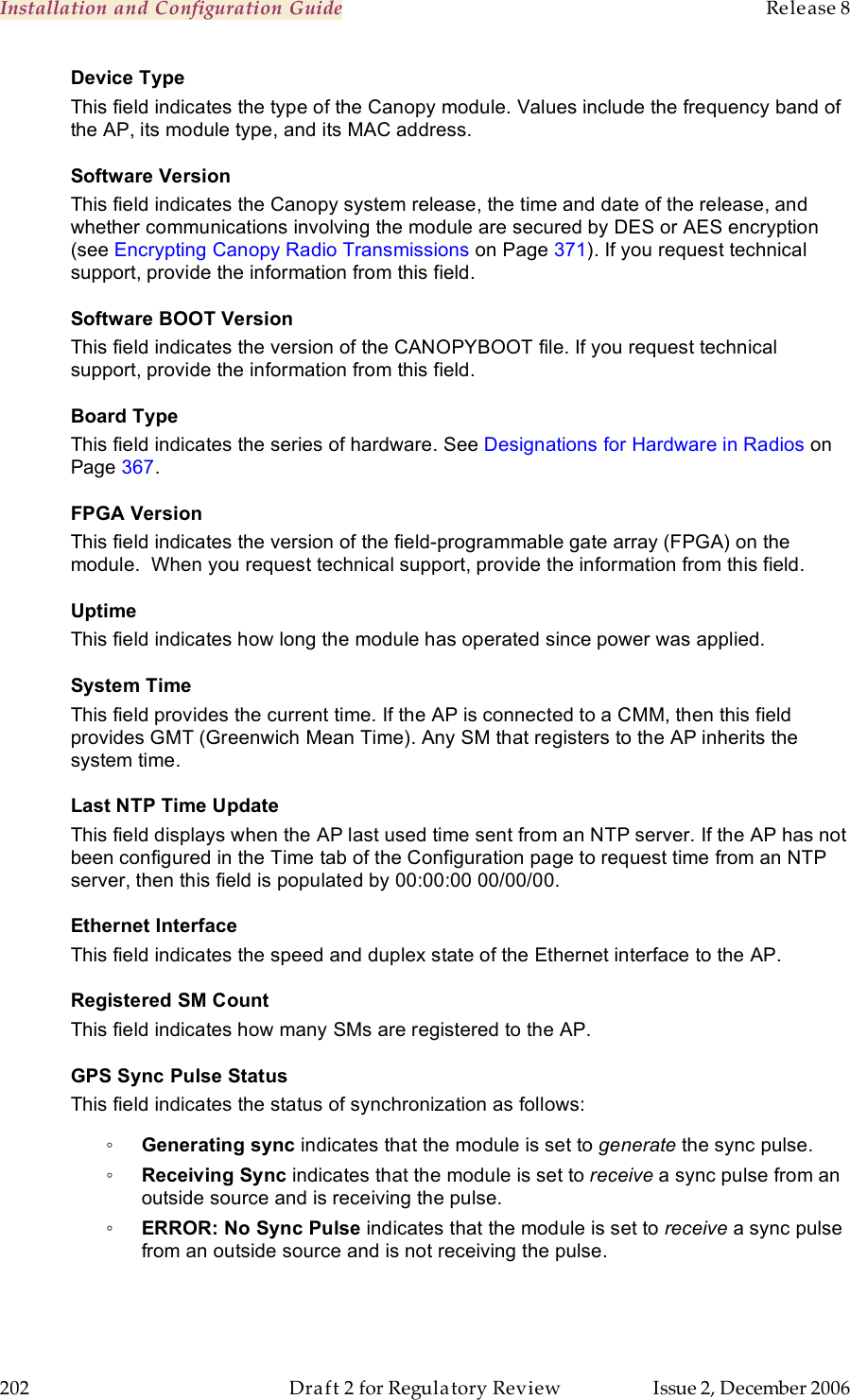 Installation and Configuration Guide    Release 8   202  Draft 2 for Regulatory Review  Issue 2, December 2006 Device Type  This field indicates the type of the Canopy module. Values include the frequency band of the AP, its module type, and its MAC address. Software Version This field indicates the Canopy system release, the time and date of the release, and whether communications involving the module are secured by DES or AES encryption (see Encrypting Canopy Radio Transmissions on Page 371). If you request technical support, provide the information from this field. Software BOOT Version This field indicates the version of the CANOPYBOOT file. If you request technical support, provide the information from this field.  Board Type This field indicates the series of hardware. See Designations for Hardware in Radios on Page 367. FPGA Version This field indicates the version of the field-programmable gate array (FPGA) on the module.  When you request technical support, provide the information from this field. Uptime This field indicates how long the module has operated since power was applied. System Time This field provides the current time. If the AP is connected to a CMM, then this field provides GMT (Greenwich Mean Time). Any SM that registers to the AP inherits the system time. Last NTP Time Update This field displays when the AP last used time sent from an NTP server. If the AP has not been configured in the Time tab of the Configuration page to request time from an NTP server, then this field is populated by 00:00:00 00/00/00. Ethernet Interface This field indicates the speed and duplex state of the Ethernet interface to the AP.  Registered SM Count This field indicates how many SMs are registered to the AP. GPS Sync Pulse Status This field indicates the status of synchronization as follows: ◦ Generating sync indicates that the module is set to generate the sync pulse. ◦ Receiving Sync indicates that the module is set to receive a sync pulse from an outside source and is receiving the pulse. ◦ ERROR: No Sync Pulse indicates that the module is set to receive a sync pulse from an outside source and is not receiving the pulse.  