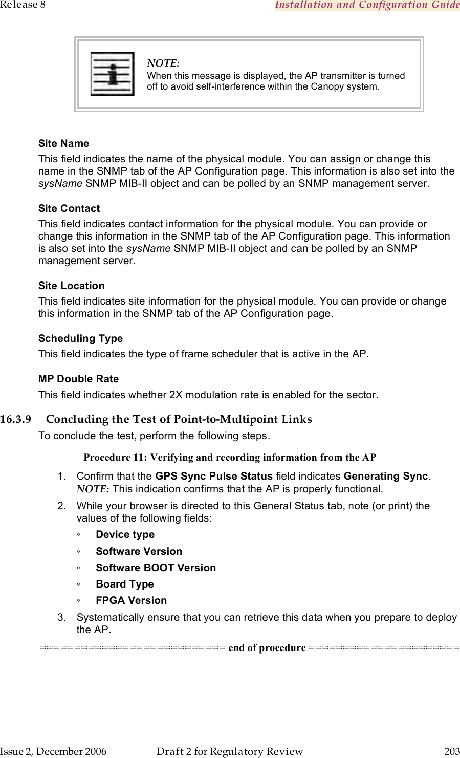 Release 8    Installation and Configuration Guide   Issue 2, December 2006  Draft 2 for Regulatory Review  203      NOTE: When this message is displayed, the AP transmitter is turned off to avoid self-interference within the Canopy system.  Site Name This field indicates the name of the physical module. You can assign or change this name in the SNMP tab of the AP Configuration page. This information is also set into the sysName SNMP MIB-II object and can be polled by an SNMP management server.   Site Contact This field indicates contact information for the physical module. You can provide or change this information in the SNMP tab of the AP Configuration page. This information is also set into the sysName SNMP MIB-II object and can be polled by an SNMP management server. Site Location This field indicates site information for the physical module. You can provide or change this information in the SNMP tab of the AP Configuration page. Scheduling Type This field indicates the type of frame scheduler that is active in the AP. MP Double Rate This field indicates whether 2X modulation rate is enabled for the sector. 16.3.9 Concluding the Test of Point-to-Multipoint Links To conclude the test, perform the following steps. Procedure 11: Verifying and recording information from the AP 1.  Confirm that the GPS Sync Pulse Status field indicates Generating Sync.  NOTE: This indication confirms that the AP is properly functional. 2.  While your browser is directed to this General Status tab, note (or print) the values of the following fields: ◦ Device type ◦ Software Version ◦ Software BOOT Version ◦ Board Type ◦ FPGA Version 3.  Systematically ensure that you can retrieve this data when you prepare to deploy the AP. =========================== end of procedure ====================== 