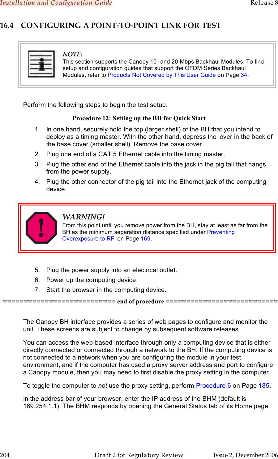 Installation and Configuration Guide    Release 8   204  Draft 2 for Regulatory Review  Issue 2, December 2006 16.4 CONFIGURING A POINT-TO-POINT LINK FOR TEST   NOTE: This section supports the Canopy 10- and 20-Mbps Backhaul Modules. To find setup and configuration guides that support the OFDM Series Backhaul Modules, refer to Products Not Covered by This User Guide on Page 34.  Perform the following steps to begin the test setup. Procedure 12: Setting up the BH for Quick Start 1.  In one hand, securely hold the top (larger shell) of the BH that you intend to deploy as a timing master. With the other hand, depress the lever in the back of the base cover (smaller shell). Remove the base cover.  2.  Plug one end of a CAT 5 Ethernet cable into the timing master. 3.  Plug the other end of the Ethernet cable into the jack in the pig tail that hangs from the power supply. 4.  Plug the other connector of the pig tail into the Ethernet jack of the computing device.   WARNING! From this point until you remove power from the BH, stay at least as far from the BH as the minimum separation distance specified under Preventing Overexposure to RF  on Page 169.  5.  Plug the power supply into an electrical outlet. 6.  Power up the computing device. 7.  Start the browser in the computing device. =========================== end of procedure ===========================  The Canopy BH interface provides a series of web pages to configure and monitor the unit. These screens are subject to change by subsequent software releases. You can access the web-based interface through only a computing device that is either directly connected or connected through a network to the BH. If the computing device is not connected to a network when you are configuring the module in your test environment, and if the computer has used a proxy server address and port to configure a Canopy module, then you may need to first disable the proxy setting in the computer.  To toggle the computer to not use the proxy setting, perform Procedure 6 on Page 185. In the address bar of your browser, enter the IP address of the BHM (default is 169.254.1.1). The BHM responds by opening the General Status tab of its Home page. 