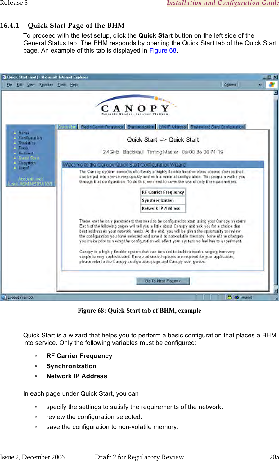 Release 8    Installation and Configuration Guide   Issue 2, December 2006  Draft 2 for Regulatory Review  205     16.4.1 Quick Start Page of the BHM To proceed with the test setup, click the Quick Start button on the left side of the General Status tab. The BHM responds by opening the Quick Start tab of the Quick Start page. An example of this tab is displayed in Figure 68.   Figure 68: Quick Start tab of BHM, example  Quick Start is a wizard that helps you to perform a basic configuration that places a BHM into service. Only the following variables must be configured: ◦ RF Carrier Frequency ◦ Synchronization ◦ Network IP Address  In each page under Quick Start, you can ◦  specify the settings to satisfy the requirements of the network. ◦  review the configuration selected. ◦  save the configuration to non-volatile memory. 