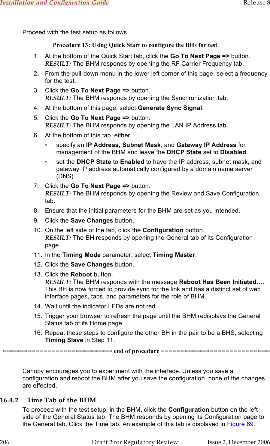 Installation and Configuration Guide    Release 8   206  Draft 2 for Regulatory Review  Issue 2, December 2006  Proceed with the test setup as follows. Procedure 13: Using Quick Start to configure the BHs for test 1.  At the bottom of the Quick Start tab, click the Go To Next Page =&gt; button. RESULT: The BHM responds by opening the RF Carrier Frequency tab. 2.  From the pull-down menu in the lower left corner of this page, select a frequency for the test. 3.  Click the Go To Next Page =&gt; button. RESULT: The BHM responds by opening the Synchronization tab. 4.  At the bottom of this page, select Generate Sync Signal. 5.  Click the Go To Next Page =&gt; button. RESULT: The BHM responds by opening the LAN IP Address tab. 6.  At the bottom of this tab, either  ◦  specify an IP Address, Subnet Mask, and Gateway IP Address for management of the BHM and leave the DHCP State set to Disabled. ◦  set the DHCP State to Enabled to have the IP address, subnet mask, and gateway IP address automatically configured by a domain name server (DNS). 7.  Click the Go To Next Page =&gt; button. RESULT: The BHM responds by opening the Review and Save Configuration tab. 8.  Ensure that the initial parameters for the BHM are set as you intended. 9.  Click the Save Changes button. 10.  On the left side of the tab, click the Configuration button. RESULT: The BH responds by opening the General tab of its Configuration page. 11.  In the Timing Mode parameter, select Timing Master.  12.  Click the Save Changes button. 13.  Click the Reboot button. RESULT: The BHM responds with the message Reboot Has Been Initiated…. This BH is now forced to provide sync for the link and has a distinct set of web interface pages, tabs, and parameters for the role of BHM. 14.  Wait until the indicator LEDs are not red. 15.  Trigger your browser to refresh the page until the BHM redisplays the General Status tab of its Home page. 16.  Repeat these steps to configure the other BH in the pair to be a BHS, selecting Timing Slave in Step 11. =========================== end of procedure ===========================  Canopy encourages you to experiment with the interface. Unless you save a configuration and reboot the BHM after you save the configuration, none of the changes are effected. 16.4.2 Time Tab of the BHM To proceed with the test setup, in the BHM, click the Configuration button on the left side of the General Status tab. The BHM responds by opening its Configuration page to the General tab. Click the Time tab. An example of this tab is displayed in Figure 69. 