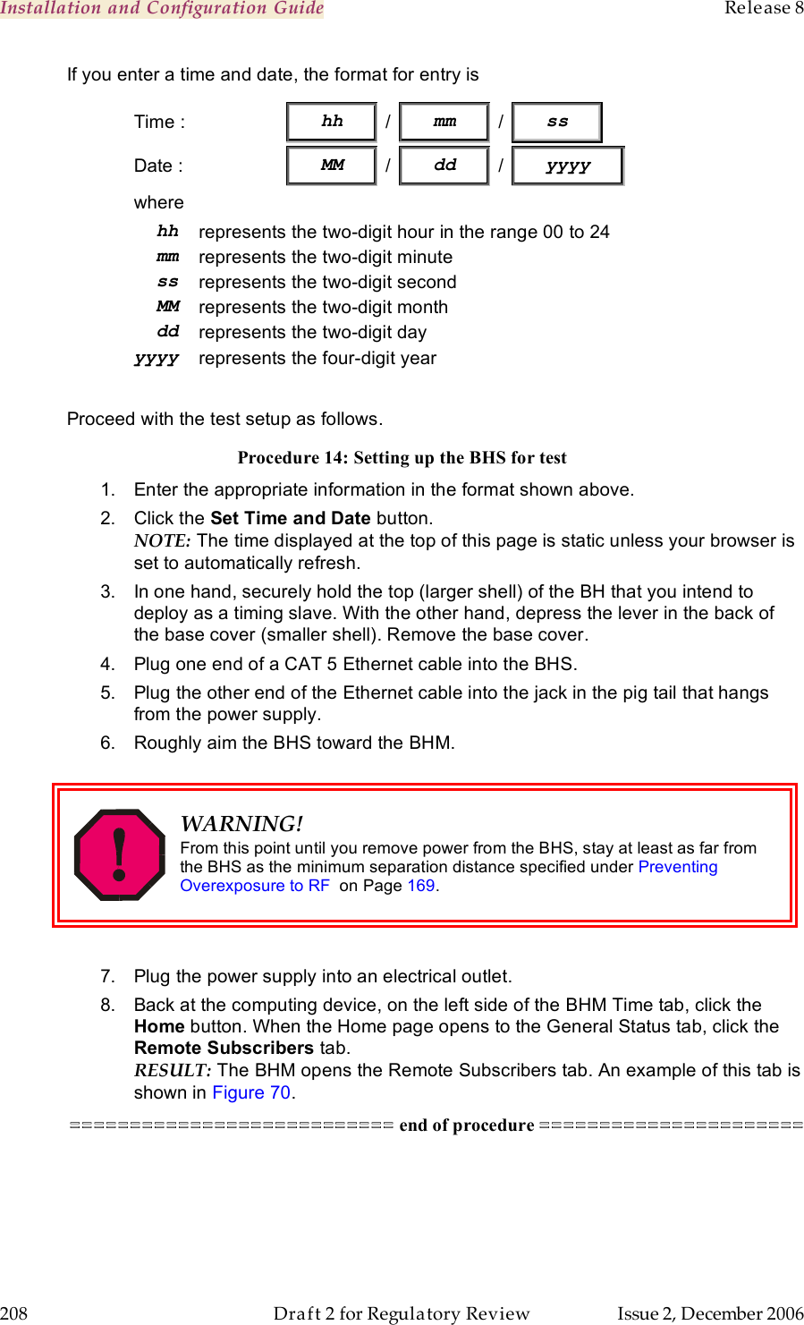 Installation and Configuration Guide    Release 8   208  Draft 2 for Regulatory Review  Issue 2, December 2006 If you enter a time and date, the format for entry is Time :                  hh   /   mm   /   ss            Date :  MM / dd / yyyy where hh represents the two-digit hour in the range 00 to 24 mm represents the two-digit minute ss represents the two-digit second MM represents the two-digit month dd represents the two-digit day yyyy represents the four-digit year  Proceed with the test setup as follows. Procedure 14: Setting up the BHS for test 1.  Enter the appropriate information in the format shown above. 2.  Click the Set Time and Date button. NOTE: The time displayed at the top of this page is static unless your browser is set to automatically refresh. 3.  In one hand, securely hold the top (larger shell) of the BH that you intend to deploy as a timing slave. With the other hand, depress the lever in the back of the base cover (smaller shell). Remove the base cover.  4.  Plug one end of a CAT 5 Ethernet cable into the BHS. 5.  Plug the other end of the Ethernet cable into the jack in the pig tail that hangs from the power supply. 6.  Roughly aim the BHS toward the BHM.   WARNING! From this point until you remove power from the BHS, stay at least as far from the BHS as the minimum separation distance specified under Preventing Overexposure to RF  on Page 169.  7.  Plug the power supply into an electrical outlet. 8.  Back at the computing device, on the left side of the BHM Time tab, click the Home button. When the Home page opens to the General Status tab, click the Remote Subscribers tab. RESULT: The BHM opens the Remote Subscribers tab. An example of this tab is shown in Figure 70. =========================== end of procedure ======================  