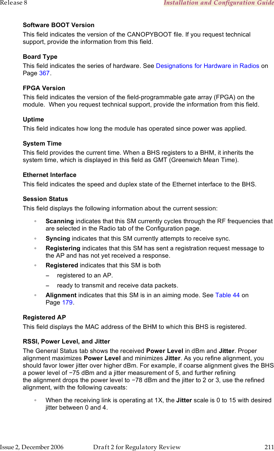 Release 8    Installation and Configuration Guide   Issue 2, December 2006  Draft 2 for Regulatory Review  211     Software BOOT Version This field indicates the version of the CANOPYBOOT file. If you request technical support, provide the information from this field.  Board Type This field indicates the series of hardware. See Designations for Hardware in Radios on Page 367. FPGA Version This field indicates the version of the field-programmable gate array (FPGA) on the module.  When you request technical support, provide the information from this field. Uptime This field indicates how long the module has operated since power was applied. System Time This field provides the current time. When a BHS registers to a BHM, it inherits the system time, which is displayed in this field as GMT (Greenwich Mean Time). Ethernet Interface This field indicates the speed and duplex state of the Ethernet interface to the BHS.  Session Status This field displays the following information about the current session: ◦ Scanning indicates that this SM currently cycles through the RF frequencies that are selected in the Radio tab of the Configuration page. ◦ Syncing indicates that this SM currently attempts to receive sync.  ◦ Registering indicates that this SM has sent a registration request message to the AP and has not yet received a response. ◦ Registered indicates that this SM is both −  registered to an AP. −  ready to transmit and receive data packets. ◦ Alignment indicates that this SM is in an aiming mode. See Table 44 on Page 179. Registered AP This field displays the MAC address of the BHM to which this BHS is registered. RSSI, Power Level, and Jitter The General Status tab shows the received Power Level in dBm and Jitter. Proper alignment maximizes Power Level and minimizes Jitter. As you refine alignment, you should favor lower jitter over higher dBm. For example, if coarse alignment gives the BHS a power level of −75 dBm and a jitter measurement of 5, and further refining the alignment drops the power level to −78 dBm and the jitter to 2 or 3, use the refined alignment, with the following caveats: ◦  When the receiving link is operating at 1X, the Jitter scale is 0 to 15 with desired jitter between 0 and 4.  