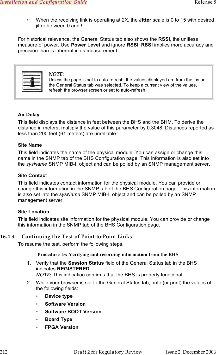 Installation and Configuration Guide    Release 8   212  Draft 2 for Regulatory Review  Issue 2, December 2006 ◦  When the receiving link is operating at 2X, the Jitter scale is 0 to 15 with desired jitter between 0 and 9.  For historical relevance, the General Status tab also shows the RSSI, the unitless measure of power. Use Power Level and ignore RSSI. RSSI implies more accuracy and precision than is inherent in its measurement.   NOTE: Unless the page is set to auto-refresh, the values displayed are from the instant the General Status tab was selected. To keep a current view of the values, refresh the browser screen or set to auto-refresh.  Air Delay This field displays the distance in feet between the BHS and the BHM. To derive the distance in meters, multiply the value of this parameter by 0.3048. Distances reported as less than 200 feet (61 meters) are unreliable. Site Name This field indicates the name of the physical module. You can assign or change this name in the SNMP tab of the BHS Configuration page. This information is also set into the sysName SNMP MIB-II object and can be polled by an SNMP management server.   Site Contact This field indicates contact information for the physical module. You can provide or change this information in the SNMP tab of the BHS Configuration page. This information is also set into the sysName SNMP MIB-II object and can be polled by an SNMP management server. Site Location This field indicates site information for the physical module. You can provide or change this information in the SNMP tab of the BHS Configuration page. 16.4.4 Continuing the Test of Point-to-Point Links To resume the test, perform the following steps. Procedure 15: Verifying and recording information from the BHS 1.  Verify that the Session Status field of the General Status tab in the BHS indicates REGISTERED.  NOTE: This indication confirms that the BHS is properly functional. 2.  While your browser is set to the General Status tab, note (or print) the values of the following fields: ◦ Device type ◦ Software Version ◦ Software BOOT Version ◦ Board Type ◦ FPGA Version 