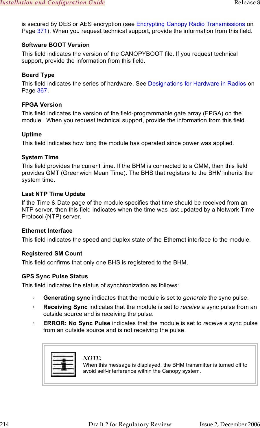 Installation and Configuration Guide    Release 8   214  Draft 2 for Regulatory Review  Issue 2, December 2006 is secured by DES or AES encryption (see Encrypting Canopy Radio Transmissions on Page 371). When you request technical support, provide the information from this field. Software BOOT Version This field indicates the version of the CANOPYBOOT file. If you request technical support, provide the information from this field.  Board Type This field indicates the series of hardware. See Designations for Hardware in Radios on Page 367. FPGA Version This field indicates the version of the field-programmable gate array (FPGA) on the module.  When you request technical support, provide the information from this field. Uptime This field indicates how long the module has operated since power was applied. System Time This field provides the current time. If the BHM is connected to a CMM, then this field provides GMT (Greenwich Mean Time). The BHS that registers to the BHM inherits the system time. Last NTP Time Update If the Time &amp; Date page of the module specifies that time should be received from an NTP server, then this field indicates when the time was last updated by a Network Time Protocol (NTP) server. Ethernet Interface This field indicates the speed and duplex state of the Ethernet interface to the module.  Registered SM Count This field confirms that only one BHS is registered to the BHM. GPS Sync Pulse Status This field indicates the status of synchronization as follows: ◦ Generating sync indicates that the module is set to generate the sync pulse. ◦ Receiving Sync indicates that the module is set to receive a sync pulse from an outside source and is receiving the pulse. ◦ ERROR: No Sync Pulse indicates that the module is set to receive a sync pulse from an outside source and is not receiving the pulse.   NOTE: When this message is displayed, the BHM transmitter is turned off to avoid self-interference within the Canopy system.  