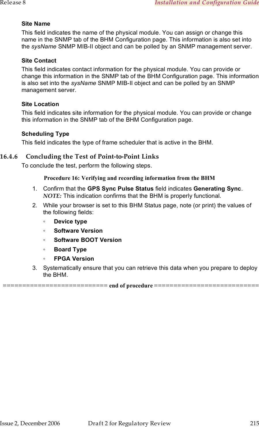 Release 8    Installation and Configuration Guide   Issue 2, December 2006  Draft 2 for Regulatory Review  215     Site Name This field indicates the name of the physical module. You can assign or change this name in the SNMP tab of the BHM Configuration page. This information is also set into the sysName SNMP MIB-II object and can be polled by an SNMP management server.   Site Contact This field indicates contact information for the physical module. You can provide or change this information in the SNMP tab of the BHM Configuration page. This information is also set into the sysName SNMP MIB-II object and can be polled by an SNMP management server. Site Location This field indicates site information for the physical module. You can provide or change this information in the SNMP tab of the BHM Configuration page. Scheduling Type This field indicates the type of frame scheduler that is active in the BHM. 16.4.6 Concluding the Test of Point-to-Point Links To conclude the test, perform the following steps. Procedure 16: Verifying and recording information from the BHM 1.  Confirm that the GPS Sync Pulse Status field indicates Generating Sync.  NOTE: This indication confirms that the BHM is properly functional. 2.  While your browser is set to this BHM Status page, note (or print) the values of the following fields: ◦ Device type ◦ Software Version ◦ Software BOOT Version ◦ Board Type ◦ FPGA Version 3.  Systematically ensure that you can retrieve this data when you prepare to deploy the BHM. =========================== end of procedure ===========================  