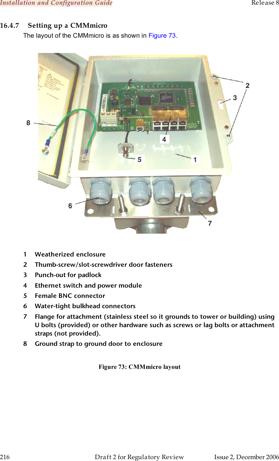 Installation and Configuration Guide    Release 8   216  Draft 2 for Regulatory Review  Issue 2, December 2006 16.4.7 Setting up a CMMmicro The layout of the CMMmicro is as shown in Figure 73.      1 Weatherized enclosure 2 Thumb-screw/slot-screwdriver door fasteners 3 Punch-out for padlock 4 Ethernet switch and power module 5 Female BNC connector 6 Water-tight bulkhead connectors 7 Flange for attachment (stainless steel so it grounds to tower or building) using U bolts (provided) or other hardware such as screws or lag bolts or attachment straps (not provided). 8 Ground strap to ground door to enclosure  Figure 73: CMMmicro layout  