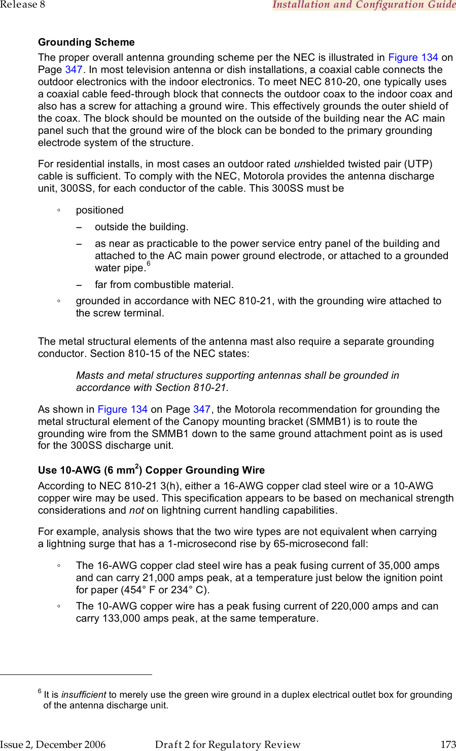 Release 8    Installation and Configuration Guide   Issue 2, December 2006  Draft 2 for Regulatory Review  173     Grounding Scheme The proper overall antenna grounding scheme per the NEC is illustrated in Figure 134 on Page 347. In most television antenna or dish installations, a coaxial cable connects the outdoor electronics with the indoor electronics. To meet NEC 810-20, one typically uses a coaxial cable feed-through block that connects the outdoor coax to the indoor coax and also has a screw for attaching a ground wire. This effectively grounds the outer shield of the coax. The block should be mounted on the outside of the building near the AC main panel such that the ground wire of the block can be bonded to the primary grounding electrode system of the structure. For residential installs, in most cases an outdoor rated unshielded twisted pair (UTP) cable is sufficient. To comply with the NEC, Motorola provides the antenna discharge unit, 300SS, for each conductor of the cable. This 300SS must be  ◦  positioned −  outside the building. −  as near as practicable to the power service entry panel of the building and attached to the AC main power ground electrode, or attached to a grounded water pipe.6  −  far from combustible material. ◦  grounded in accordance with NEC 810-21, with the grounding wire attached to the screw terminal.  The metal structural elements of the antenna mast also require a separate grounding conductor. Section 810-15 of the NEC states:  Masts and metal structures supporting antennas shall be grounded in accordance with Section 810-21. As shown in Figure 134 on Page 347, the Motorola recommendation for grounding the metal structural element of the Canopy mounting bracket (SMMB1) is to route the grounding wire from the SMMB1 down to the same ground attachment point as is used for the 300SS discharge unit. Use 10-AWG (6 mm2) Copper Grounding Wire According to NEC 810-21 3(h), either a 16-AWG copper clad steel wire or a 10-AWG copper wire may be used. This specification appears to be based on mechanical strength considerations and not on lightning current handling capabilities.  For example, analysis shows that the two wire types are not equivalent when carrying a lightning surge that has a 1-microsecond rise by 65-microsecond fall:  ◦  The 16-AWG copper clad steel wire has a peak fusing current of 35,000 amps and can carry 21,000 amps peak, at a temperature just below the ignition point for paper (454° F or 234° C).  ◦  The 10-AWG copper wire has a peak fusing current of 220,000 amps and can carry 133,000 amps peak, at the same temperature.                                                         6 It is insufficient to merely use the green wire ground in a duplex electrical outlet box for grounding of the antenna discharge unit. 