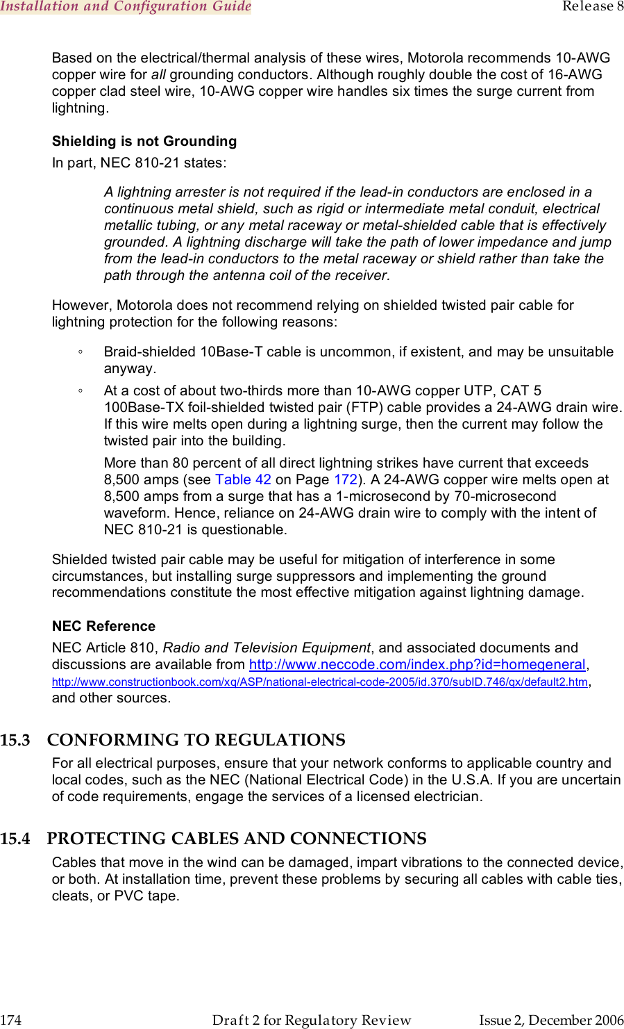 Installation and Configuration Guide    Release 8   174  Draft 2 for Regulatory Review  Issue 2, December 2006 Based on the electrical/thermal analysis of these wires, Motorola recommends 10-AWG copper wire for all grounding conductors. Although roughly double the cost of 16-AWG copper clad steel wire, 10-AWG copper wire handles six times the surge current from lightning. Shielding is not Grounding In part, NEC 810-21 states: A lightning arrester is not required if the lead-in conductors are enclosed in a continuous metal shield, such as rigid or intermediate metal conduit, electrical metallic tubing, or any metal raceway or metal-shielded cable that is effectively grounded. A lightning discharge will take the path of lower impedance and jump from the lead-in conductors to the metal raceway or shield rather than take the path through the antenna coil of the receiver. However, Motorola does not recommend relying on shielded twisted pair cable for lightning protection for the following reasons: ◦  Braid-shielded 10Base-T cable is uncommon, if existent, and may be unsuitable anyway. ◦  At a cost of about two-thirds more than 10-AWG copper UTP, CAT 5  100Base-TX foil-shielded twisted pair (FTP) cable provides a 24-AWG drain wire. If this wire melts open during a lightning surge, then the current may follow the twisted pair into the building.  More than 80 percent of all direct lightning strikes have current that exceeds 8,500 amps (see Table 42 on Page 172). A 24-AWG copper wire melts open at 8,500 amps from a surge that has a 1-microsecond by 70-microsecond waveform. Hence, reliance on 24-AWG drain wire to comply with the intent of NEC 810-21 is questionable. Shielded twisted pair cable may be useful for mitigation of interference in some circumstances, but installing surge suppressors and implementing the ground recommendations constitute the most effective mitigation against lightning damage.   NEC Reference NEC Article 810, Radio and Television Equipment, and associated documents and discussions are available from http://www.neccode.com/index.php?id=homegeneral, http://www.constructionbook.com/xq/ASP/national-electrical-code-2005/id.370/subID.746/qx/default2.htm,  and other sources. 15.3 CONFORMING TO REGULATIONS For all electrical purposes, ensure that your network conforms to applicable country and local codes, such as the NEC (National Electrical Code) in the U.S.A. If you are uncertain of code requirements, engage the services of a licensed electrician. 15.4 PROTECTING CABLES AND CONNECTIONS Cables that move in the wind can be damaged, impart vibrations to the connected device, or both. At installation time, prevent these problems by securing all cables with cable ties, cleats, or PVC tape. 