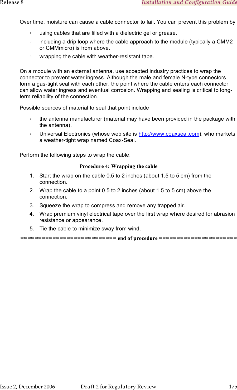 Release 8    Installation and Configuration Guide   Issue 2, December 2006  Draft 2 for Regulatory Review  175     Over time, moisture can cause a cable connector to fail. You can prevent this problem by ◦  using cables that are filled with a dielectric gel or grease. ◦  including a drip loop where the cable approach to the module (typically a CMM2 or CMMmicro) is from above. ◦  wrapping the cable with weather-resistant tape.  On a module with an external antenna, use accepted industry practices to wrap the connector to prevent water ingress. Although the male and female N-type connectors form a gas-tight seal with each other, the point where the cable enters each connector can allow water ingress and eventual corrosion. Wrapping and sealing is critical to long-term reliability of the connection.  Possible sources of material to seal that point include ◦  the antenna manufacturer (material may have been provided in the package with the antenna). ◦  Universal Electronics (whose web site is http://www.coaxseal.com), who markets a weather-tight wrap named Coax-Seal.  Perform the following steps to wrap the cable. Procedure 4: Wrapping the cable 1.  Start the wrap on the cable 0.5 to 2 inches (about 1.5 to 5 cm) from the connection. 2.  Wrap the cable to a point 0.5 to 2 inches (about 1.5 to 5 cm) above the connection.  3.  Squeeze the wrap to compress and remove any trapped air.  4.  Wrap premium vinyl electrical tape over the first wrap where desired for abrasion resistance or appearance. 5.  Tie the cable to minimize sway from wind. =========================== end of procedure ====================== 