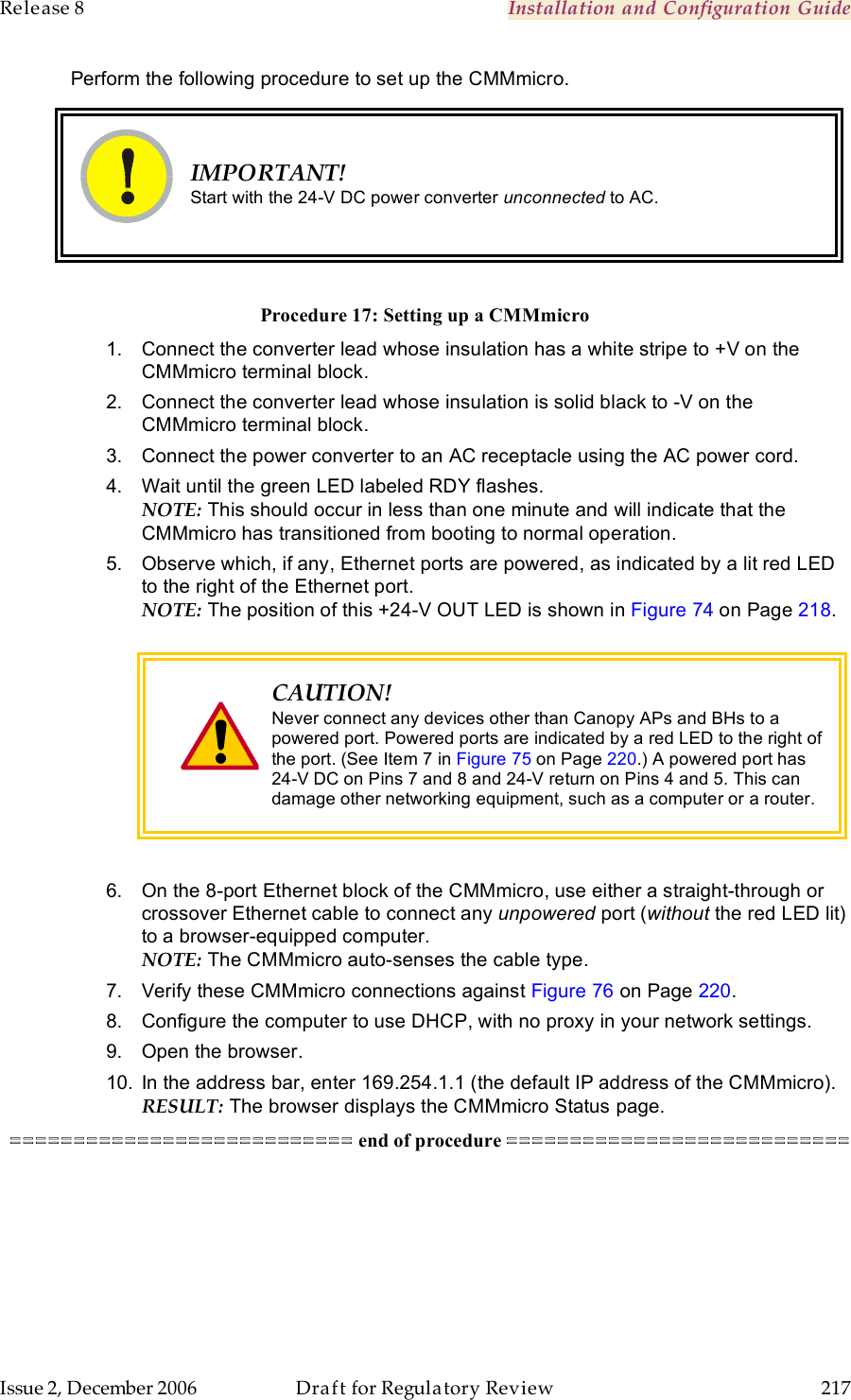 Release 8    Installation and Configuration Guide   Issue 2, December 2006  Draft for Regulatory Review  217     Perform the following procedure to set up the CMMmicro.   IMPORTANT! Start with the 24-V DC power converter unconnected to AC.  Procedure 17: Setting up a CMMmicro 1.  Connect the converter lead whose insulation has a white stripe to +V on the CMMmicro terminal block. 2.  Connect the converter lead whose insulation is solid black to -V on the CMMmicro terminal block. 3.  Connect the power converter to an AC receptacle using the AC power cord. 4.  Wait until the green LED labeled RDY flashes. NOTE: This should occur in less than one minute and will indicate that the CMMmicro has transitioned from booting to normal operation. 5.  Observe which, if any, Ethernet ports are powered, as indicated by a lit red LED to the right of the Ethernet port.  NOTE: The position of this +24-V OUT LED is shown in Figure 74 on Page 218.    CAUTION! Never connect any devices other than Canopy APs and BHs to a powered port. Powered ports are indicated by a red LED to the right of the port. (See Item 7 in Figure 75 on Page 220.) A powered port has 24-V DC on Pins 7 and 8 and 24-V return on Pins 4 and 5. This can damage other networking equipment, such as a computer or a router.  6.  On the 8-port Ethernet block of the CMMmicro, use either a straight-through or crossover Ethernet cable to connect any unpowered port (without the red LED lit) to a browser-equipped computer. NOTE: The CMMmicro auto-senses the cable type. 7.  Verify these CMMmicro connections against Figure 76 on Page 220. 8.  Configure the computer to use DHCP, with no proxy in your network settings. 9.  Open the browser. 10.  In the address bar, enter 169.254.1.1 (the default IP address of the CMMmicro). RESULT: The browser displays the CMMmicro Status page. =========================== end of procedure ===========================  