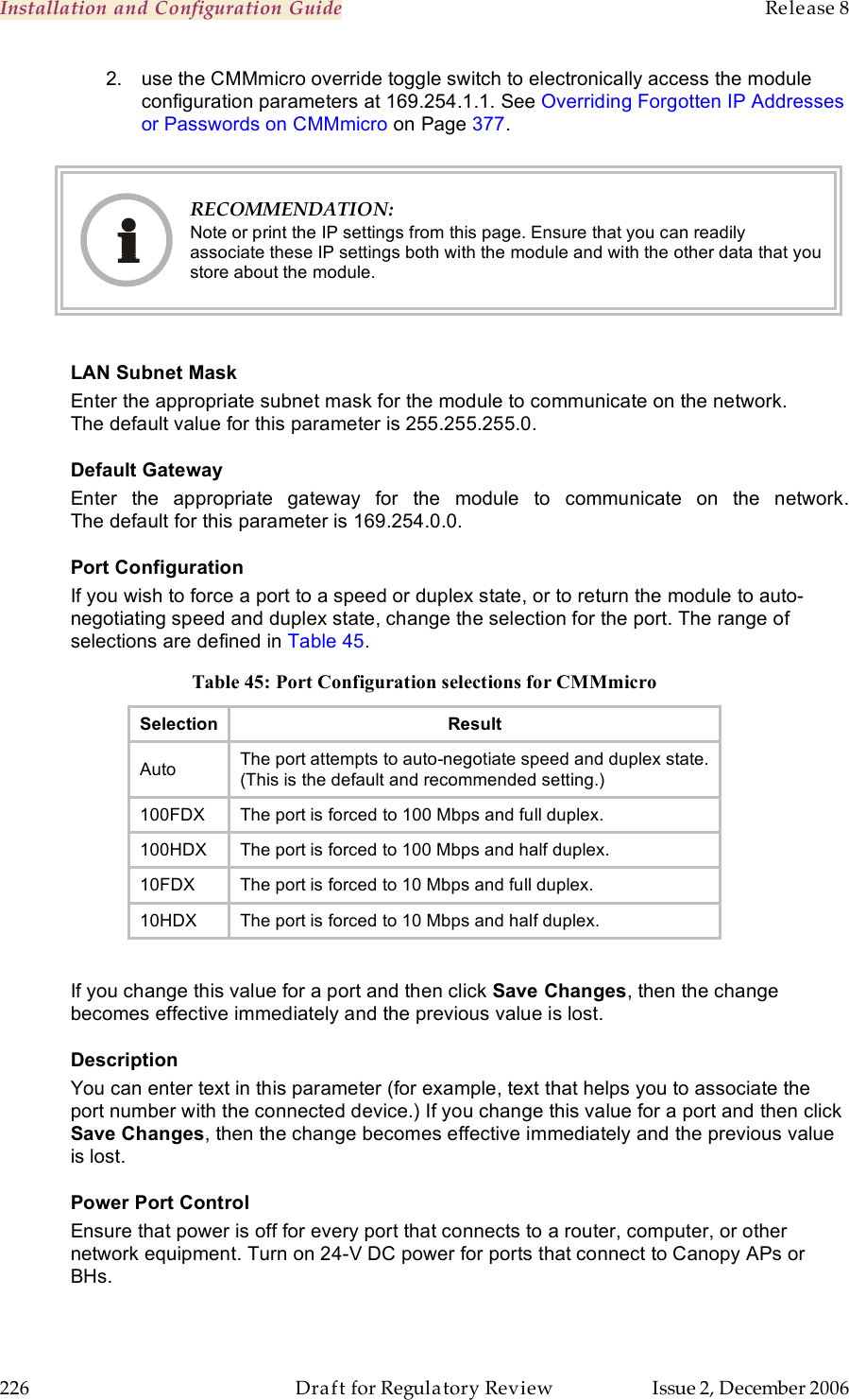 Installation and Configuration Guide    Release 8   226  Draft for Regulatory Review  Issue 2, December 2006 2.  use the CMMmicro override toggle switch to electronically access the module configuration parameters at 169.254.1.1. See Overriding Forgotten IP Addresses or Passwords on CMMmicro on Page 377.    RECOMMENDATION: Note or print the IP settings from this page. Ensure that you can readily associate these IP settings both with the module and with the other data that you store about the module.  LAN Subnet Mask Enter the appropriate subnet mask for the module to communicate on the network. The default value for this parameter is 255.255.255.0. Default Gateway Enter  the  appropriate  gateway  for  the  module  to  communicate  on  the  network. The default for this parameter is 169.254.0.0. Port Configuration If you wish to force a port to a speed or duplex state, or to return the module to auto-negotiating speed and duplex state, change the selection for the port. The range of selections are defined in Table 45. Table 45: Port Configuration selections for CMMmicro Selection Result Auto The port attempts to auto-negotiate speed and duplex state. (This is the default and recommended setting.) 100FDX The port is forced to 100 Mbps and full duplex. 100HDX The port is forced to 100 Mbps and half duplex. 10FDX The port is forced to 10 Mbps and full duplex. 10HDX The port is forced to 10 Mbps and half duplex.  If you change this value for a port and then click Save Changes, then the change becomes effective immediately and the previous value is lost. Description You can enter text in this parameter (for example, text that helps you to associate the port number with the connected device.) If you change this value for a port and then click Save Changes, then the change becomes effective immediately and the previous value is lost. Power Port Control Ensure that power is off for every port that connects to a router, computer, or other network equipment. Turn on 24-V DC power for ports that connect to Canopy APs or BHs.   