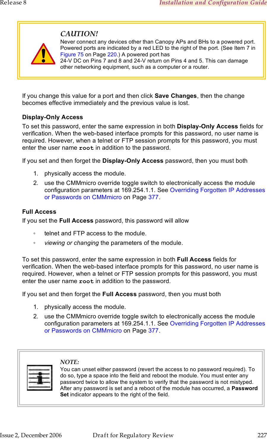 Release 8    Installation and Configuration Guide   Issue 2, December 2006  Draft for Regulatory Review  227      CAUTION! Never connect any devices other than Canopy APs and BHs to a powered port. Powered ports are indicated by a red LED to the right of the port. (See Item 7 in Figure 75 on Page 220.) A powered port has  24-V DC on Pins 7 and 8 and 24-V return on Pins 4 and 5. This can damage other networking equipment, such as a computer or a router.  If you change this value for a port and then click Save Changes, then the change becomes effective immediately and the previous value is lost. Display-Only Access To set this password, enter the same expression in both Display-Only Access fields for verification. When the web-based interface prompts for this password, no user name is required. However, when a telnet or FTP session prompts for this password, you must enter the user name root in addition to the password. If you set and then forget the Display-Only Access password, then you must both 1.  physically access the module. 2.  use the CMMmicro override toggle switch to electronically access the module configuration parameters at 169.254.1.1. See Overriding Forgotten IP Addresses or Passwords on CMMmicro on Page 377. Full Access If you set the Full Access password, this password will allow ◦  telnet and FTP access to the module. ◦ viewing or changing the parameters of the module.  To set this password, enter the same expression in both Full Access fields for verification. When the web-based interface prompts for this password, no user name is required. However, when a telnet or FTP session prompts for this password, you must enter the user name root in addition to the password. If you set and then forget the Full Access password, then you must both 1.  physically access the module. 2.  use the CMMmicro override toggle switch to electronically access the module configuration parameters at 169.254.1.1. See Overriding Forgotten IP Addresses or Passwords on CMMmicro on Page 377.   NOTE: You can unset either password (revert the access to no password required). To do so, type a space into the field and reboot the module. You must enter any password twice to allow the system to verify that the password is not mistyped. After any password is set and a reboot of the module has occurred, a Password Set indicator appears to the right of the field.  