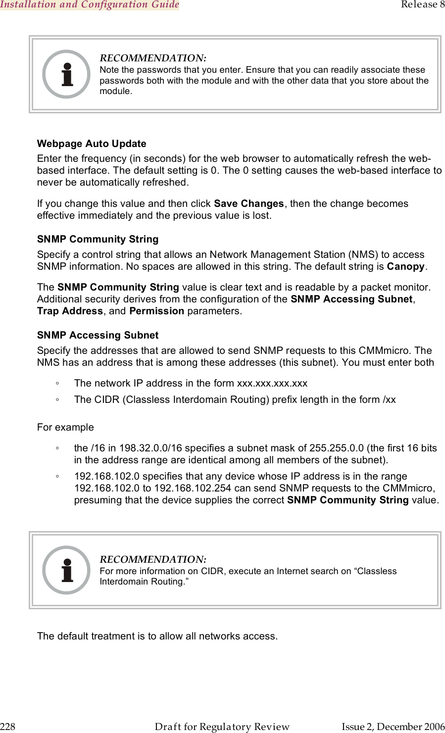 Installation and Configuration Guide    Release 8   228  Draft for Regulatory Review  Issue 2, December 2006  RECOMMENDATION: Note the passwords that you enter. Ensure that you can readily associate these passwords both with the module and with the other data that you store about the module.  Webpage Auto Update Enter the frequency (in seconds) for the web browser to automatically refresh the web-based interface. The default setting is 0. The 0 setting causes the web-based interface to never be automatically refreshed. If you change this value and then click Save Changes, then the change becomes effective immediately and the previous value is lost. SNMP Community String Specify a control string that allows an Network Management Station (NMS) to access SNMP information. No spaces are allowed in this string. The default string is Canopy.   The SNMP Community String value is clear text and is readable by a packet monitor. Additional security derives from the configuration of the SNMP Accessing Subnet, Trap Address, and Permission parameters. SNMP Accessing Subnet Specify the addresses that are allowed to send SNMP requests to this CMMmicro. The NMS has an address that is among these addresses (this subnet). You must enter both ◦  The network IP address in the form xxx.xxx.xxx.xxx ◦  The CIDR (Classless Interdomain Routing) prefix length in the form /xx   For example ◦  the /16 in 198.32.0.0/16 specifies a subnet mask of 255.255.0.0 (the first 16 bits in the address range are identical among all members of the subnet).  ◦  192.168.102.0 specifies that any device whose IP address is in the range 192.168.102.0 to 192.168.102.254 can send SNMP requests to the CMMmicro, presuming that the device supplies the correct SNMP Community String value.    RECOMMENDATION: For more information on CIDR, execute an Internet search on “Classless Interdomain Routing.”  The default treatment is to allow all networks access. 