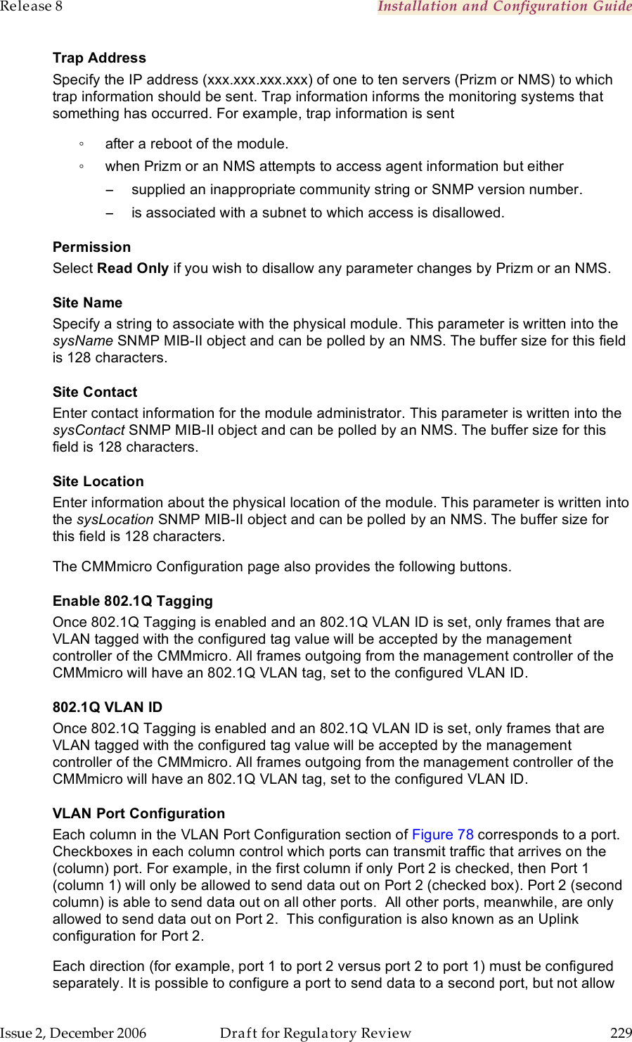 Release 8    Installation and Configuration Guide   Issue 2, December 2006  Draft for Regulatory Review  229     Trap Address Specify the IP address (xxx.xxx.xxx.xxx) of one to ten servers (Prizm or NMS) to which trap information should be sent. Trap information informs the monitoring systems that something has occurred. For example, trap information is sent ◦  after a reboot of the module. ◦  when Prizm or an NMS attempts to access agent information but either −  supplied an inappropriate community string or SNMP version number. −  is associated with a subnet to which access is disallowed. Permission Select Read Only if you wish to disallow any parameter changes by Prizm or an NMS. Site Name Specify a string to associate with the physical module. This parameter is written into the sysName SNMP MIB-II object and can be polled by an NMS. The buffer size for this field is 128 characters.  Site Contact Enter contact information for the module administrator. This parameter is written into the sysContact SNMP MIB-II object and can be polled by an NMS. The buffer size for this field is 128 characters. Site Location Enter information about the physical location of the module. This parameter is written into the sysLocation SNMP MIB-II object and can be polled by an NMS. The buffer size for this field is 128 characters. The CMMmicro Configuration page also provides the following buttons. Enable 802.1Q Tagging Once 802.1Q Tagging is enabled and an 802.1Q VLAN ID is set, only frames that are VLAN tagged with the configured tag value will be accepted by the management controller of the CMMmicro. All frames outgoing from the management controller of the CMMmicro will have an 802.1Q VLAN tag, set to the configured VLAN ID. 802.1Q VLAN ID Once 802.1Q Tagging is enabled and an 802.1Q VLAN ID is set, only frames that are VLAN tagged with the configured tag value will be accepted by the management controller of the CMMmicro. All frames outgoing from the management controller of the CMMmicro will have an 802.1Q VLAN tag, set to the configured VLAN ID. VLAN Port Configuration Each column in the VLAN Port Configuration section of Figure 78 corresponds to a port. Checkboxes in each column control which ports can transmit traffic that arrives on the (column) port. For example, in the first column if only Port 2 is checked, then Port 1 (column 1) will only be allowed to send data out on Port 2 (checked box). Port 2 (second column) is able to send data out on all other ports.  All other ports, meanwhile, are only allowed to send data out on Port 2.  This configuration is also known as an Uplink configuration for Port 2.   Each direction (for example, port 1 to port 2 versus port 2 to port 1) must be configured separately. It is possible to configure a port to send data to a second port, but not allow 