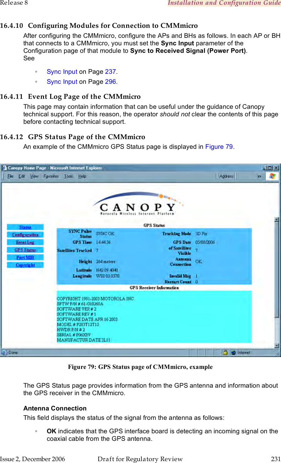 Release 8    Installation and Configuration Guide   Issue 2, December 2006  Draft for Regulatory Review  231     16.4.10 Configuring Modules for Connection to CMMmicro After configuring the CMMmicro, configure the APs and BHs as follows. In each AP or BH that connects to a CMMmicro, you must set the Sync Input parameter of the Configuration page of that module to Sync to Received Signal (Power Port).  See ◦ Sync Input on Page 237.  ◦ Sync Input on Page 296. 16.4.11 Event Log Page of the CMMmicro This page may contain information that can be useful under the guidance of Canopy technical support. For this reason, the operator should not clear the contents of this page before contacting technical support. 16.4.12 GPS Status Page of the CMMmicro An example of the CMMmicro GPS Status page is displayed in Figure 79.   Figure 79: GPS Status page of CMMmicro, example  The GPS Status page provides information from the GPS antenna and information about the GPS receiver in the CMMmicro. Antenna Connection This field displays the status of the signal from the antenna as follows: ◦ OK indicates that the GPS interface board is detecting an incoming signal on the coaxial cable from the GPS antenna. 