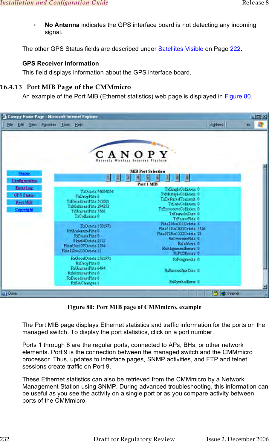 Installation and Configuration Guide    Release 8   232  Draft for Regulatory Review  Issue 2, December 2006 ◦ No Antenna indicates the GPS interface board is not detecting any incoming signal.  The other GPS Status fields are described under Satellites Visible on Page 222. GPS Receiver Information This field displays information about the GPS interface board. 16.4.13 Port MIB Page of the CMMmicro An example of the Port MIB (Ethernet statistics) web page is displayed in Figure 80.   Figure 80: Port MIB page of CMMmicro, example  The Port MIB page displays Ethernet statistics and traffic information for the ports on the managed switch. To display the port statistics, click on a port number.  Ports 1 through 8 are the regular ports, connected to APs, BHs, or other network elements. Port 9 is the connection between the managed switch and the CMMmicro processor. Thus, updates to interface pages, SNMP activities, and FTP and telnet sessions create traffic on Port 9. These Ethernet statistics can also be retrieved from the CMMmicro by a Network Management Station using SNMP. During advanced troubleshooting, this information can be useful as you see the activity on a single port or as you compare activity between ports of the CMMmicro. 
