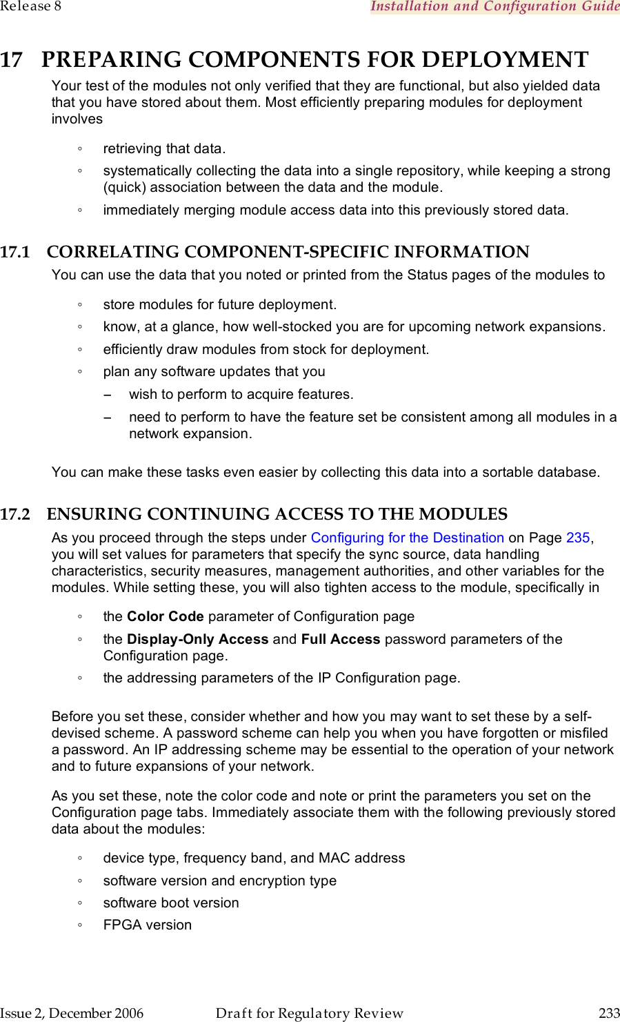 Release 8    Installation and Configuration Guide   Issue 2, December 2006  Draft for Regulatory Review  233     17 PREPARING COMPONENTS FOR DEPLOYMENT Your test of the modules not only verified that they are functional, but also yielded data that you have stored about them. Most efficiently preparing modules for deployment involves ◦  retrieving that data. ◦  systematically collecting the data into a single repository, while keeping a strong (quick) association between the data and the module. ◦  immediately merging module access data into this previously stored data. 17.1 CORRELATING COMPONENT-SPECIFIC INFORMATION You can use the data that you noted or printed from the Status pages of the modules to  ◦  store modules for future deployment. ◦  know, at a glance, how well-stocked you are for upcoming network expansions. ◦  efficiently draw modules from stock for deployment. ◦  plan any software updates that you −  wish to perform to acquire features. −  need to perform to have the feature set be consistent among all modules in a network expansion.  You can make these tasks even easier by collecting this data into a sortable database. 17.2 ENSURING CONTINUING ACCESS TO THE MODULES As you proceed through the steps under Configuring for the Destination on Page 235, you will set values for parameters that specify the sync source, data handling characteristics, security measures, management authorities, and other variables for the modules. While setting these, you will also tighten access to the module, specifically in ◦  the Color Code parameter of Configuration page ◦  the Display-Only Access and Full Access password parameters of the Configuration page. ◦  the addressing parameters of the IP Configuration page.  Before you set these, consider whether and how you may want to set these by a self-devised scheme. A password scheme can help you when you have forgotten or misfiled a password. An IP addressing scheme may be essential to the operation of your network and to future expansions of your network. As you set these, note the color code and note or print the parameters you set on the Configuration page tabs. Immediately associate them with the following previously stored data about the modules: ◦  device type, frequency band, and MAC address ◦  software version and encryption type ◦  software boot version ◦  FPGA version 