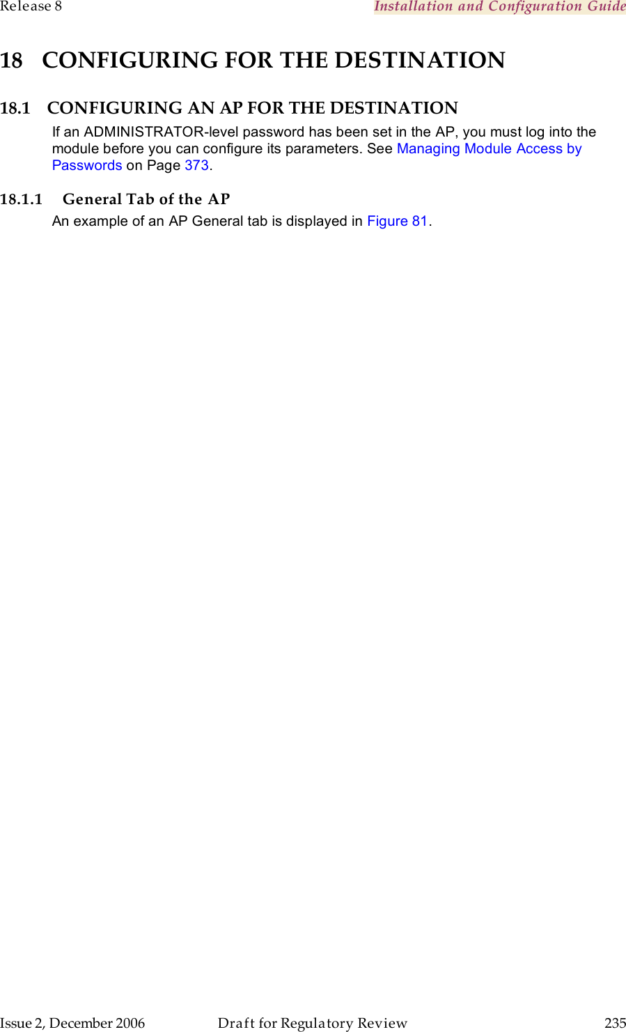 Release 8    Installation and Configuration Guide   Issue 2, December 2006  Draft for Regulatory Review  235     18 CONFIGURING FOR THE DESTINATION 18.1 CONFIGURING AN AP FOR THE DESTINATION If an ADMINISTRATOR-level password has been set in the AP, you must log into the module before you can configure its parameters. See Managing Module Access by Passwords on Page 373. 18.1.1 General Tab of the AP An example of an AP General tab is displayed in Figure 81.  