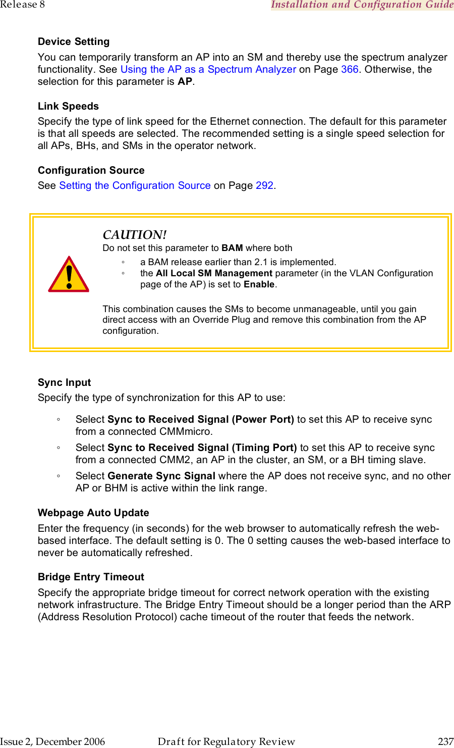 Release 8    Installation and Configuration Guide   Issue 2, December 2006  Draft for Regulatory Review  237     Device Setting You can temporarily transform an AP into an SM and thereby use the spectrum analyzer functionality. See Using the AP as a Spectrum Analyzer on Page 366. Otherwise, the selection for this parameter is AP. Link Speeds Specify the type of link speed for the Ethernet connection. The default for this parameter is that all speeds are selected. The recommended setting is a single speed selection for all APs, BHs, and SMs in the operator network. Configuration Source See Setting the Configuration Source on Page 292.    CAUTION! Do not set this parameter to BAM where both ◦  a BAM release earlier than 2.1 is implemented. ◦  the All Local SM Management parameter (in the VLAN Configuration page of the AP) is set to Enable.  This combination causes the SMs to become unmanageable, until you gain direct access with an Override Plug and remove this combination from the AP configuration.  Sync Input Specify the type of synchronization for this AP to use: ◦  Select Sync to Received Signal (Power Port) to set this AP to receive sync from a connected CMMmicro.  ◦  Select Sync to Received Signal (Timing Port) to set this AP to receive sync from a connected CMM2, an AP in the cluster, an SM, or a BH timing slave.  ◦  Select Generate Sync Signal where the AP does not receive sync, and no other AP or BHM is active within the link range.  Webpage Auto Update Enter the frequency (in seconds) for the web browser to automatically refresh the web-based interface. The default setting is 0. The 0 setting causes the web-based interface to never be automatically refreshed. Bridge Entry Timeout Specify the appropriate bridge timeout for correct network operation with the existing network infrastructure. The Bridge Entry Timeout should be a longer period than the ARP (Address Resolution Protocol) cache timeout of the router that feeds the network.  