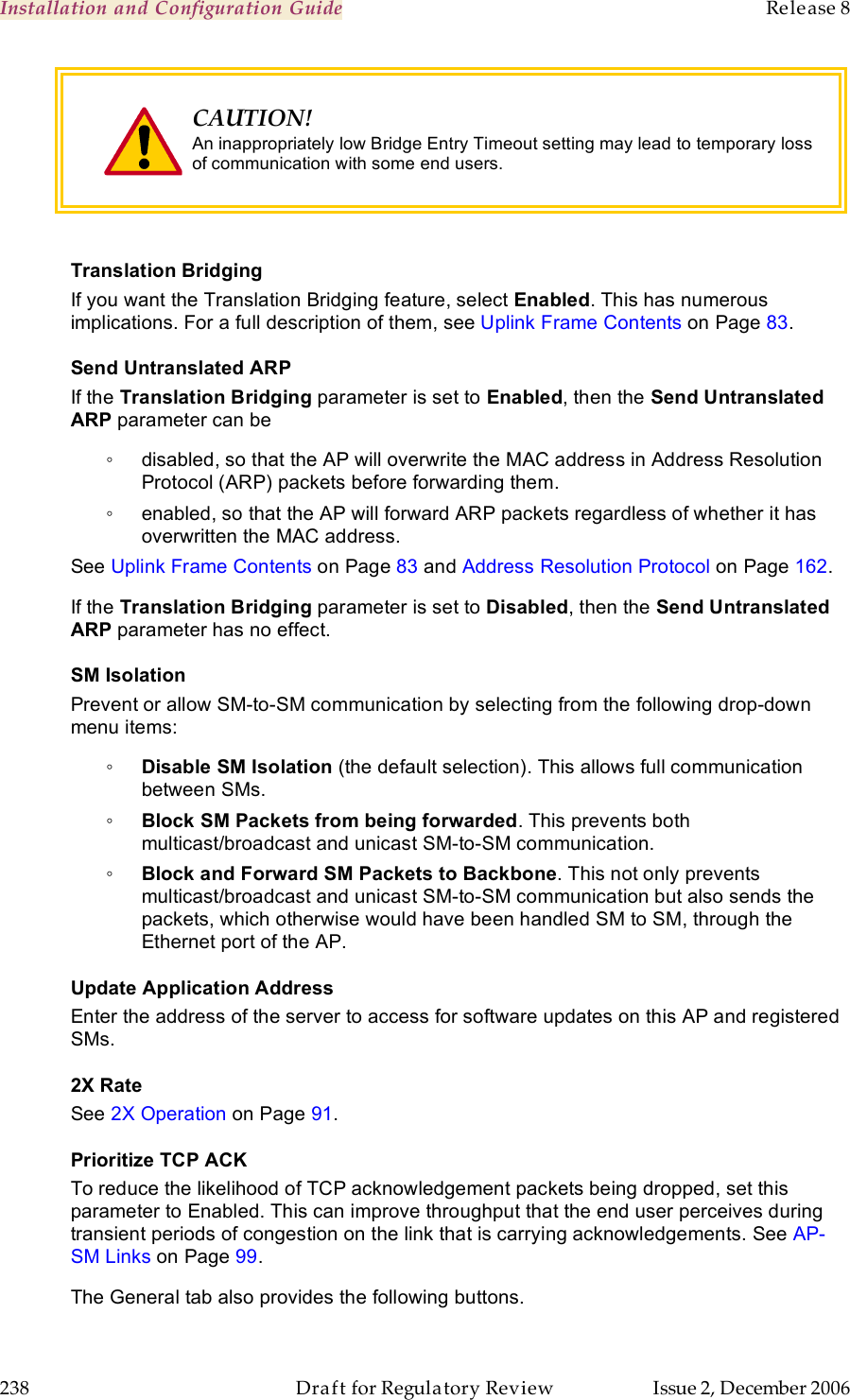 Installation and Configuration Guide    Release 8   238  Draft for Regulatory Review  Issue 2, December 2006  CAUTION! An inappropriately low Bridge Entry Timeout setting may lead to temporary loss of communication with some end users.   Translation Bridging If you want the Translation Bridging feature, select Enabled. This has numerous implications. For a full description of them, see Uplink Frame Contents on Page 83. Send Untranslated ARP If the Translation Bridging parameter is set to Enabled, then the Send Untranslated ARP parameter can be ◦  disabled, so that the AP will overwrite the MAC address in Address Resolution Protocol (ARP) packets before forwarding them. ◦  enabled, so that the AP will forward ARP packets regardless of whether it has overwritten the MAC address. See Uplink Frame Contents on Page 83 and Address Resolution Protocol on Page 162. If the Translation Bridging parameter is set to Disabled, then the Send Untranslated ARP parameter has no effect. SM Isolation Prevent or allow SM-to-SM communication by selecting from the following drop-down menu items: ◦ Disable SM Isolation (the default selection). This allows full communication between SMs. ◦ Block SM Packets from being forwarded. This prevents both multicast/broadcast and unicast SM-to-SM communication. ◦ Block and Forward SM Packets to Backbone. This not only prevents multicast/broadcast and unicast SM-to-SM communication but also sends the packets, which otherwise would have been handled SM to SM, through the Ethernet port of the AP. Update Application Address Enter the address of the server to access for software updates on this AP and registered SMs. 2X Rate See 2X Operation on Page 91. Prioritize TCP ACK To reduce the likelihood of TCP acknowledgement packets being dropped, set this parameter to Enabled. This can improve throughput that the end user perceives during transient periods of congestion on the link that is carrying acknowledgements. See AP-SM Links on Page 99. The General tab also provides the following buttons. 