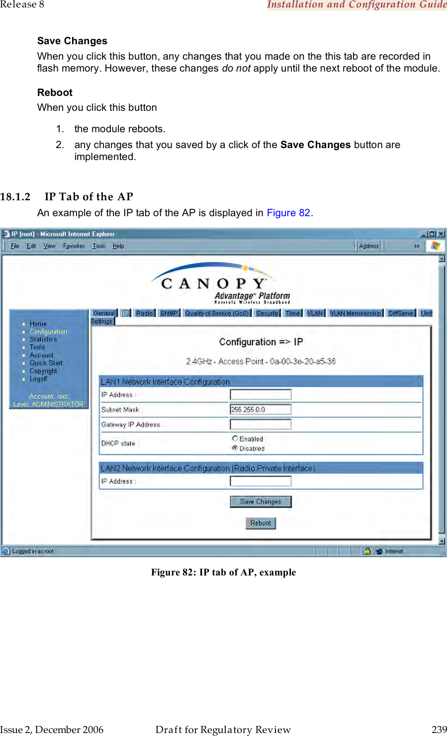 Release 8    Installation and Configuration Guide   Issue 2, December 2006  Draft for Regulatory Review  239     Save Changes When you click this button, any changes that you made on the this tab are recorded in flash memory. However, these changes do not apply until the next reboot of the module. Reboot When you click this button 1.  the module reboots. 2.  any changes that you saved by a click of the Save Changes button are implemented.  18.1.2 IP Tab of the AP An example of the IP tab of the AP is displayed in Figure 82.  Figure 82: IP tab of AP, example  