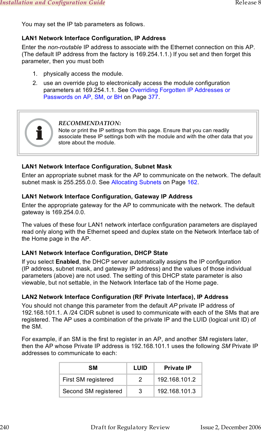 Installation and Configuration Guide    Release 8   240  Draft for Regulatory Review  Issue 2, December 2006 You may set the IP tab parameters as follows. LAN1 Network Interface Configuration, IP Address Enter the non-routable IP address to associate with the Ethernet connection on this AP. (The default IP address from the factory is 169.254.1.1.) If you set and then forget this parameter, then you must both 1.  physically access the module. 2.  use an override plug to electronically access the module configuration parameters at 169.254.1.1. See Overriding Forgotten IP Addresses or Passwords on AP, SM, or BH on Page 377.   RECOMMENDATION: Note or print the IP settings from this page. Ensure that you can readily associate these IP settings both with the module and with the other data that you store about the module. LAN1 Network Interface Configuration, Subnet Mask Enter an appropriate subnet mask for the AP to communicate on the network. The default subnet mask is 255.255.0.0. See Allocating Subnets on Page 162. LAN1 Network Interface Configuration, Gateway IP Address Enter the appropriate gateway for the AP to communicate with the network. The default gateway is 169.254.0.0. The values of these four LAN1 network interface configuration parameters are displayed read only along with the Ethernet speed and duplex state on the Network Interface tab of the Home page in the AP. LAN1 Network Interface Configuration, DHCP State If you select Enabled, the DHCP server automatically assigns the IP configuration (IP address, subnet mask, and gateway IP address) and the values of those individual parameters (above) are not used. The setting of this DHCP state parameter is also viewable, but not settable, in the Network Interface tab of the Home page.  LAN2 Network Interface Configuration (RF Private Interface), IP Address You should not change this parameter from the default AP private IP address of 192.168.101.1. A /24 CIDR subnet is used to communicate with each of the SMs that are registered. The AP uses a combination of the private IP and the LUID (logical unit ID) of the SM.   For example, if an SM is the first to register in an AP, and another SM registers later, then the AP whose Private IP address is 192.168.101.1 uses the following SM Private IP addresses to communicate to each: SM LUID Private IP First SM registered  2 192.168.101.2 Second SM registered 3 192.168.101.3  