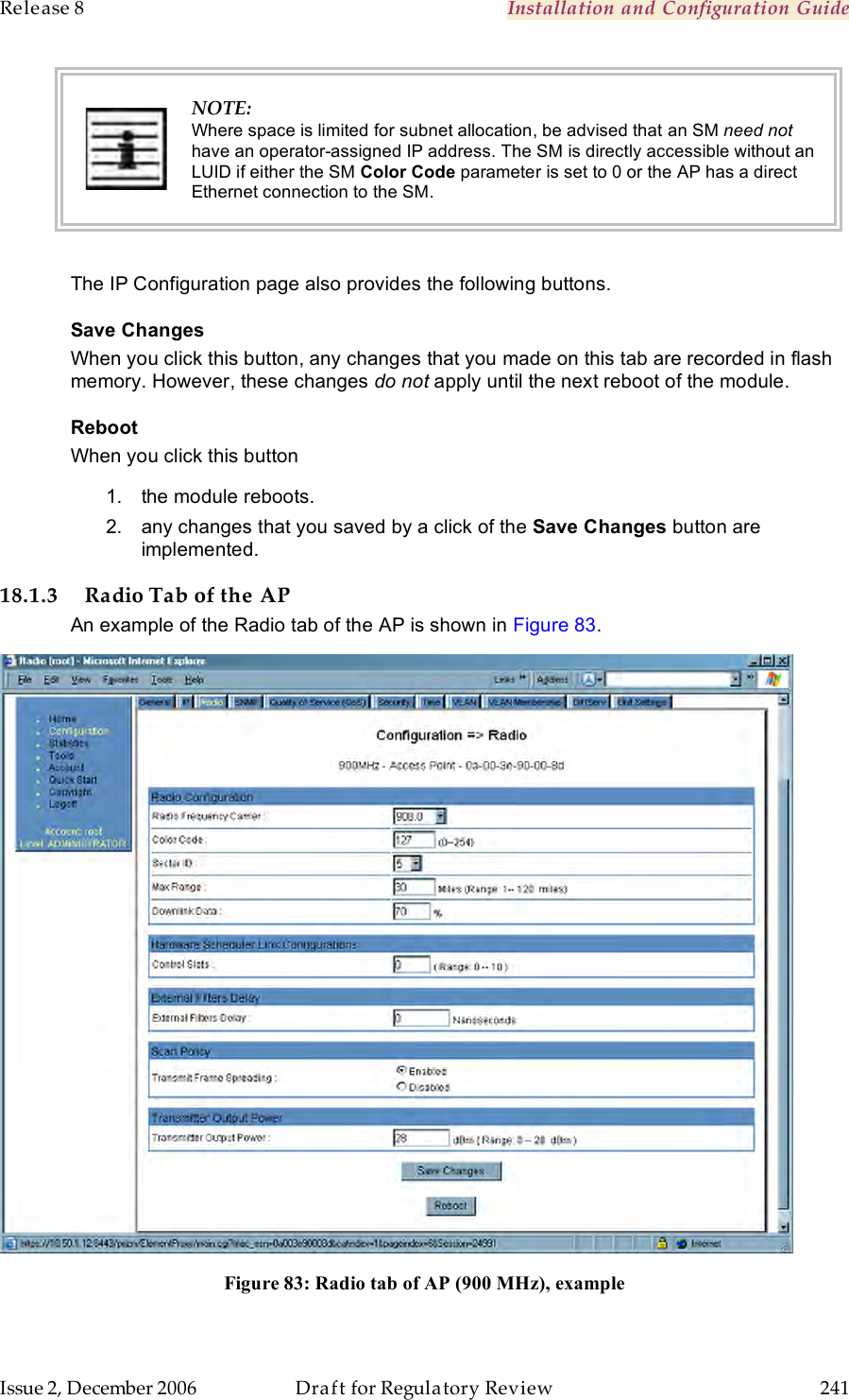 Release 8    Installation and Configuration Guide   Issue 2, December 2006  Draft for Regulatory Review  241      NOTE: Where space is limited for subnet allocation, be advised that an SM need not have an operator-assigned IP address. The SM is directly accessible without an LUID if either the SM Color Code parameter is set to 0 or the AP has a direct Ethernet connection to the SM.  The IP Configuration page also provides the following buttons. Save Changes When you click this button, any changes that you made on this tab are recorded in flash memory. However, these changes do not apply until the next reboot of the module. Reboot When you click this button 1.  the module reboots. 2.  any changes that you saved by a click of the Save Changes button are implemented. 18.1.3 Radio Tab of the AP An example of the Radio tab of the AP is shown in Figure 83.  Figure 83: Radio tab of AP (900 MHz), example  