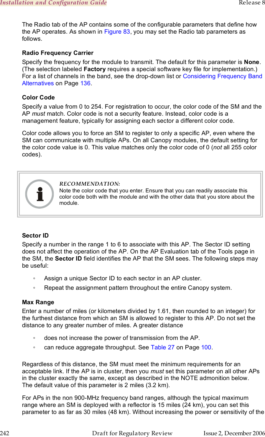 Installation and Configuration Guide    Release 8   242  Draft for Regulatory Review  Issue 2, December 2006 The Radio tab of the AP contains some of the configurable parameters that define how the AP operates. As shown in Figure 83, you may set the Radio tab parameters as follows. Radio Frequency Carrier Specify the frequency for the module to transmit. The default for this parameter is None. (The selection labeled Factory requires a special software key file for implementation.) For a list of channels in the band, see the drop-down list or Considering Frequency Band Alternatives on Page 136. Color Code Specify a value from 0 to 254. For registration to occur, the color code of the SM and the AP must match. Color code is not a security feature. Instead, color code is a management feature, typically for assigning each sector a different color code.   Color code allows you to force an SM to register to only a specific AP, even where the SM can communicate with multiple APs. On all Canopy modules, the default setting for the color code value is 0. This value matches only the color code of 0 (not all 255 color codes).   RECOMMENDATION: Note the color code that you enter. Ensure that you can readily associate this color code both with the module and with the other data that you store about the module.  Sector ID Specify a number in the range 1 to 6 to associate with this AP. The Sector ID setting does not affect the operation of the AP. On the AP Evaluation tab of the Tools page in the SM, the Sector ID field identifies the AP that the SM sees. The following steps may be useful: ◦  Assign a unique Sector ID to each sector in an AP cluster. ◦  Repeat the assignment pattern throughout the entire Canopy system. Max Range Enter a number of miles (or kilometers divided by 1.61, then rounded to an integer) for the furthest distance from which an SM is allowed to register to this AP. Do not set the distance to any greater number of miles. A greater distance ◦  does not increase the power of transmission from the AP. ◦  can reduce aggregate throughput. See Table 27 on Page 100.  Regardless of this distance, the SM must meet the minimum requirements for an acceptable link. If the AP is in cluster, then you must set this parameter on all other APs in the cluster exactly the same, except as described in the NOTE admonition below. The default value of this parameter is 2 miles (3.2 km). For APs in the non 900-MHz frequency band ranges, although the typical maximum range where an SM is deployed with a reflector is 15 miles (24 km), you can set this parameter to as far as 30 miles (48 km). Without increasing the power or sensitivity of the 