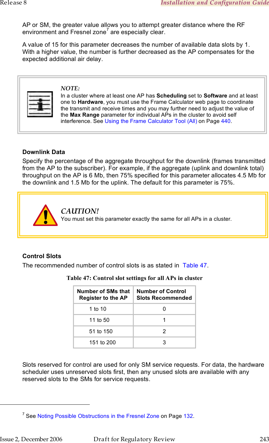 Release 8    Installation and Configuration Guide   Issue 2, December 2006  Draft for Regulatory Review  243     AP or SM, the greater value allows you to attempt greater distance where the RF environment and Fresnel zone7 are especially clear.  A value of 15 for this parameter decreases the number of available data slots by 1. With a higher value, the number is further decreased as the AP compensates for the expected additional air delay.   NOTE: In a cluster where at least one AP has Scheduling set to Software and at least one to Hardware, you must use the Frame Calculator web page to coordinate the transmit and receive times and you may further need to adjust the value of the Max Range parameter for individual APs in the cluster to avoid self interference. See Using the Frame Calculator Tool (All) on Page 440.  Downlink Data Specify the percentage of the aggregate throughput for the downlink (frames transmitted from the AP to the subscriber). For example, if the aggregate (uplink and downlink total) throughput on the AP is 6 Mb, then 75% specified for this parameter allocates 4.5 Mb for the downlink and 1.5 Mb for the uplink. The default for this parameter is 75%.   CAUTION! You must set this parameter exactly the same for all APs in a cluster.  Control Slots The recommended number of control slots is as stated in  Table 47. Table 47: Control slot settings for all APs in cluster Number of SMs that Register to the AP Number of Control Slots Recommended         1 to 10 0         11 to 50 1         51 to 150 2         151 to 200 3  Slots reserved for control are used for only SM service requests. For data, the hardware scheduler uses unreserved slots first, then any unused slots are available with any reserved slots to the SMs for service requests.                                                         7 See Noting Possible Obstructions in the Fresnel Zone on Page 132. 