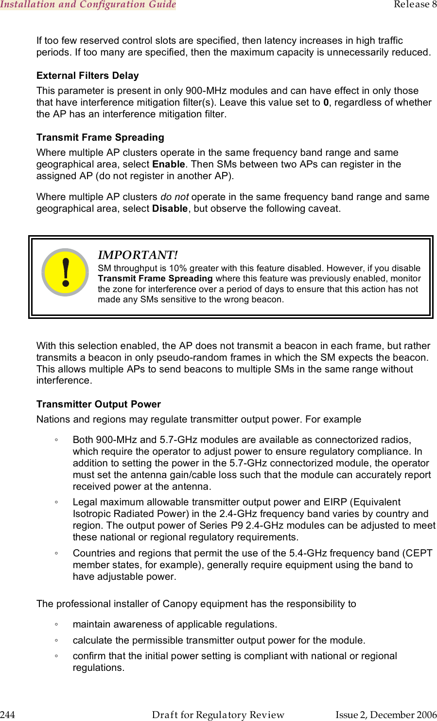 Installation and Configuration Guide    Release 8   244  Draft for Regulatory Review  Issue 2, December 2006 If too few reserved control slots are specified, then latency increases in high traffic periods. If too many are specified, then the maximum capacity is unnecessarily reduced. External Filters Delay This parameter is present in only 900-MHz modules and can have effect in only those that have interference mitigation filter(s). Leave this value set to 0, regardless of whether the AP has an interference mitigation filter. Transmit Frame Spreading Where multiple AP clusters operate in the same frequency band range and same geographical area, select Enable. Then SMs between two APs can register in the assigned AP (do not register in another AP). Where multiple AP clusters do not operate in the same frequency band range and same geographical area, select Disable, but observe the following caveat.   IMPORTANT! SM throughput is 10% greater with this feature disabled. However, if you disable Transmit Frame Spreading where this feature was previously enabled, monitor the zone for interference over a period of days to ensure that this action has not made any SMs sensitive to the wrong beacon.  With this selection enabled, the AP does not transmit a beacon in each frame, but rather transmits a beacon in only pseudo-random frames in which the SM expects the beacon. This allows multiple APs to send beacons to multiple SMs in the same range without interference. Transmitter Output Power Nations and regions may regulate transmitter output power. For example ◦  Both 900-MHz and 5.7-GHz modules are available as connectorized radios, which require the operator to adjust power to ensure regulatory compliance. In addition to setting the power in the 5.7-GHz connectorized module, the operator must set the antenna gain/cable loss such that the module can accurately report received power at the antenna. ◦  Legal maximum allowable transmitter output power and EIRP (Equivalent Isotropic Radiated Power) in the 2.4-GHz frequency band varies by country and region. The output power of Series P9 2.4-GHz modules can be adjusted to meet these national or regional regulatory requirements. ◦  Countries and regions that permit the use of the 5.4-GHz frequency band (CEPT member states, for example), generally require equipment using the band to have adjustable power.  The professional installer of Canopy equipment has the responsibility to ◦  maintain awareness of applicable regulations. ◦  calculate the permissible transmitter output power for the module. ◦  confirm that the initial power setting is compliant with national or regional regulations. 