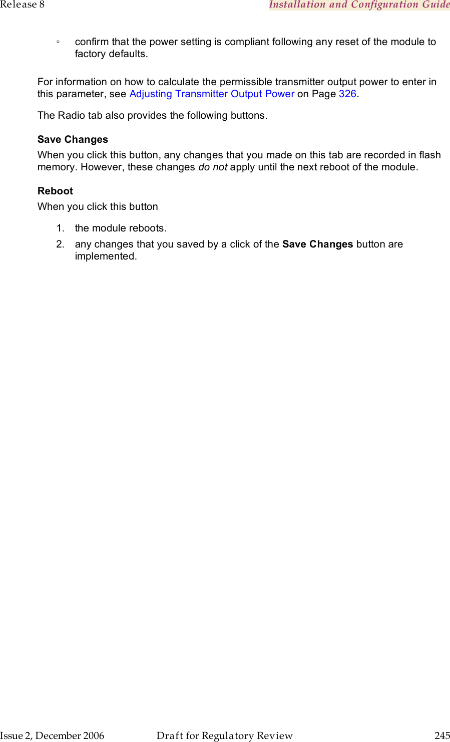 Release 8    Installation and Configuration Guide   Issue 2, December 2006  Draft for Regulatory Review  245     ◦  confirm that the power setting is compliant following any reset of the module to factory defaults.  For information on how to calculate the permissible transmitter output power to enter in this parameter, see Adjusting Transmitter Output Power on Page 326. The Radio tab also provides the following buttons. Save Changes When you click this button, any changes that you made on this tab are recorded in flash memory. However, these changes do not apply until the next reboot of the module. Reboot When you click this button 1.  the module reboots. 2.  any changes that you saved by a click of the Save Changes button are implemented. 