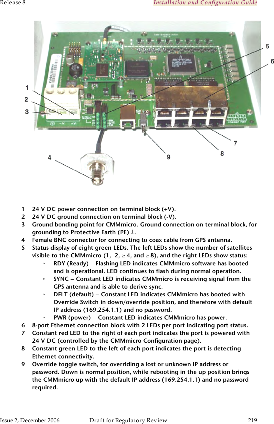 Release 8    Installation and Configuration Guide   Issue 2, December 2006  Draft for Regulatory Review  219       1 24 V DC power connection on terminal block (+V). 2 24 V DC ground connection on terminal block (-V). 3 Ground bonding point for CMMmicro. Ground connection on terminal block, for grounding to Protective Earth (PE)  . 4 Female BNC connector for connecting to coax cable from GPS antenna. 5 Status display of eight green LEDs. The left LEDs show the number of satellites visible to the CMMmicro (1,  2, ≥ 4, and ≥ 8), and the right LEDs show status: ◦ RDY (Ready) – Flashing LED indicates CMMmicro software has booted and is operational. LED continues to flash during normal operation. ◦ SYNC – Constant LED indicates CMMmicro is receiving signal from the GPS antenna and is able to derive sync. ◦ DFLT (default) – Constant LED indicates CMMmicro has booted with Override Switch in down/override position, and therefore with default IP address (169.254.1.1) and no password. ◦ PWR (power) – Constant LED indicates CMMmicro has power. 6 8-port Ethernet connection block with 2 LEDs per port indicating port status.  7 Constant red LED to the right of each port indicates the port is powered with 24 V DC (controlled by the CMMmicro Configuration page). 8 Constant green LED to the left of each port indicates the port is detecting Ethernet connectivity. 9 Override toggle switch, for overriding a lost or unknown IP address or password. Down is normal position, while rebooting in the up position brings the CMMmicro up with the default IP address (169.254.1.1) and no password required.  