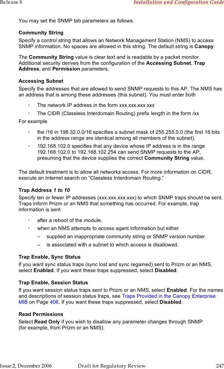 Release 8    Installation and Configuration Guide   Issue 2, December 2006  Draft for Regulatory Review  247     You may set the SNMP tab parameters as follows. Community String Specify a control string that allows an Network Management Station (NMS) to access SNMP information. No spaces are allowed in this string. The default string is Canopy.   The Community String value is clear text and is readable by a packet monitor. Additional security derives from the configuration of the Accessing Subnet, Trap Address, and Permission parameters. Accessing Subnet Specify the addresses that are allowed to send SNMP requests to this AP. The NMS has an address that is among these addresses (this subnet). You must enter both ◦  The network IP address in the form xxx.xxx.xxx.xxx ◦  The CIDR (Classless Interdomain Routing) prefix length in the form /xx  For example ◦  the /16 in 198.32.0.0/16 specifies a subnet mask of 255.255.0.0 (the first 16 bits in the address range are identical among all members of the subnet).  ◦  192.168.102.0 specifies that any device whose IP address is in the range 192.168.102.0 to 192.168.102.254 can send SNMP requests to the AP, presuming that the device supplies the correct Community String value.  The default treatment is to allow all networks access. For more information on CIDR, execute an Internet search on “Classless Interdomain Routing.” Trap Address 1 to 10 Specify ten or fewer IP addresses (xxx.xxx.xxx.xxx) to which SNMP traps should be sent. Traps inform Prizm or an NMS that something has occurred. For example, trap information is sent ◦  after a reboot of the module. ◦  when an NMS attempts to access agent information but either −  supplied an inappropriate community string or SNMP version number. −  is associated with a subnet to which access is disallowed. Trap Enable, Sync Status If you want sync status traps (sync lost and sync regained) sent to Prizm or an NMS, select Enabled. If you want these traps suppressed, select Disabled. Trap Enable, Session Status If you want session status traps sent to Prizm or an NMS, select Enabled. For the names and descriptions of session status traps, see Traps Provided in the Canopy Enterprise MIB on Page 406. If you want these traps suppressed, select Disabled. Read Permissions Select Read Only if you wish to disallow any parameter changes through SNMP (for example, from Prizm or an NMS).  