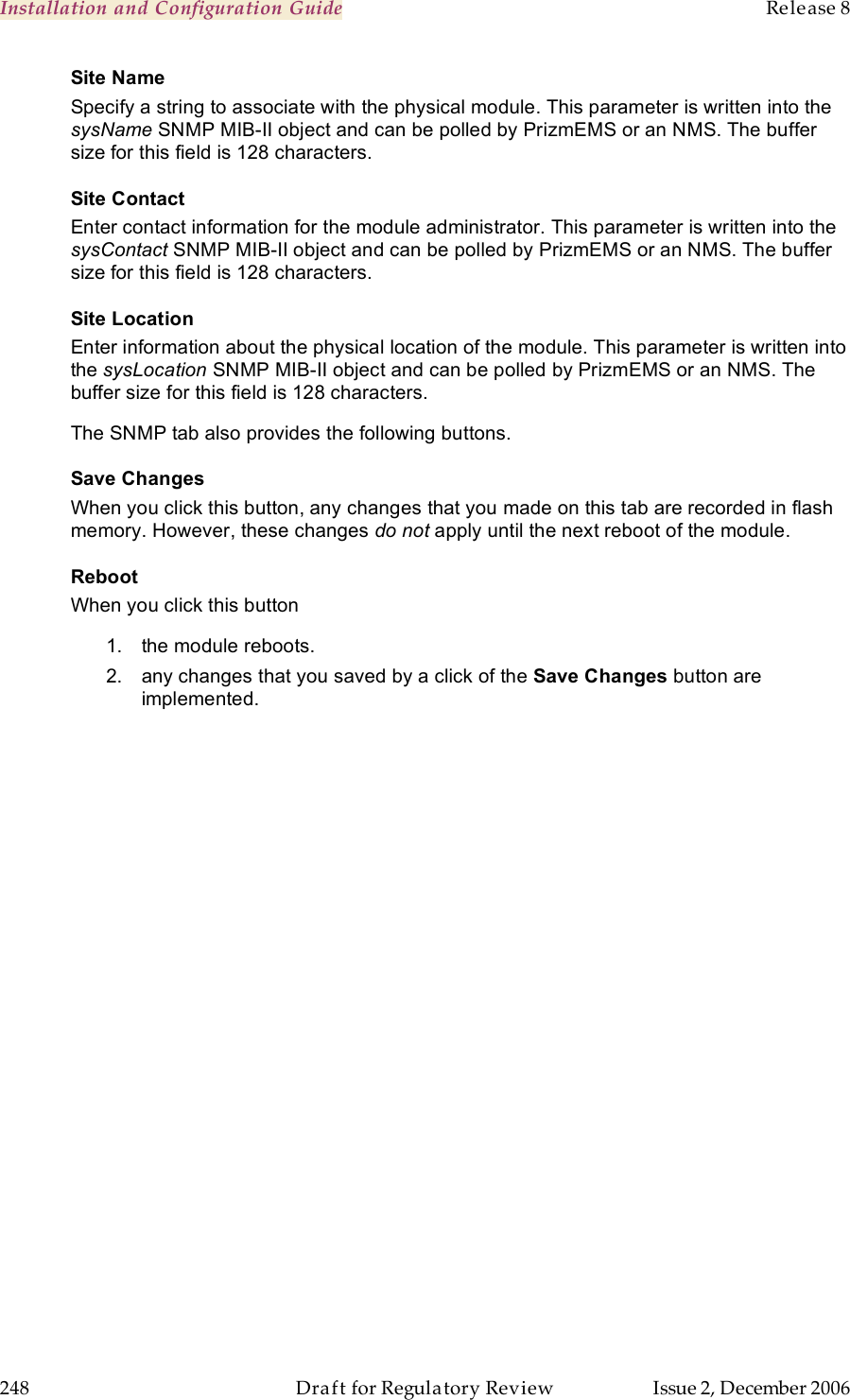 Installation and Configuration Guide    Release 8   248  Draft for Regulatory Review  Issue 2, December 2006 Site Name Specify a string to associate with the physical module. This parameter is written into the sysName SNMP MIB-II object and can be polled by PrizmEMS or an NMS. The buffer size for this field is 128 characters.  Site Contact Enter contact information for the module administrator. This parameter is written into the sysContact SNMP MIB-II object and can be polled by PrizmEMS or an NMS. The buffer size for this field is 128 characters. Site Location Enter information about the physical location of the module. This parameter is written into the sysLocation SNMP MIB-II object and can be polled by PrizmEMS or an NMS. The buffer size for this field is 128 characters. The SNMP tab also provides the following buttons. Save Changes When you click this button, any changes that you made on this tab are recorded in flash memory. However, these changes do not apply until the next reboot of the module. Reboot When you click this button 1.  the module reboots. 2.  any changes that you saved by a click of the Save Changes button are implemented. 