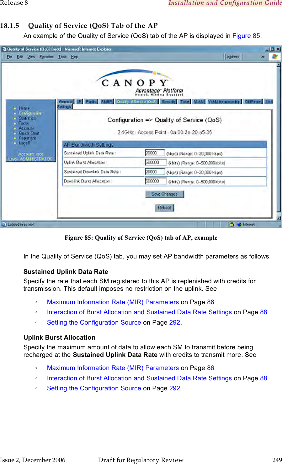 Release 8    Installation and Configuration Guide   Issue 2, December 2006  Draft for Regulatory Review  249     18.1.5 Quality of Service (QoS) Tab of the AP An example of the Quality of Service (QoS) tab of the AP is displayed in Figure 85.  Figure 85: Quality of Service (QoS) tab of AP, example  In the Quality of Service (QoS) tab, you may set AP bandwidth parameters as follows. Sustained Uplink Data Rate Specify the rate that each SM registered to this AP is replenished with credits for transmission. This default imposes no restriction on the uplink. See  ◦ Maximum Information Rate (MIR) Parameters on Page 86 ◦ Interaction of Burst Allocation and Sustained Data Rate Settings on Page 88 ◦ Setting the Configuration Source on Page 292. Uplink Burst Allocation Specify the maximum amount of data to allow each SM to transmit before being recharged at the Sustained Uplink Data Rate with credits to transmit more. See  ◦ Maximum Information Rate (MIR) Parameters on Page 86 ◦ Interaction of Burst Allocation and Sustained Data Rate Settings on Page 88 ◦ Setting the Configuration Source on Page 292. 