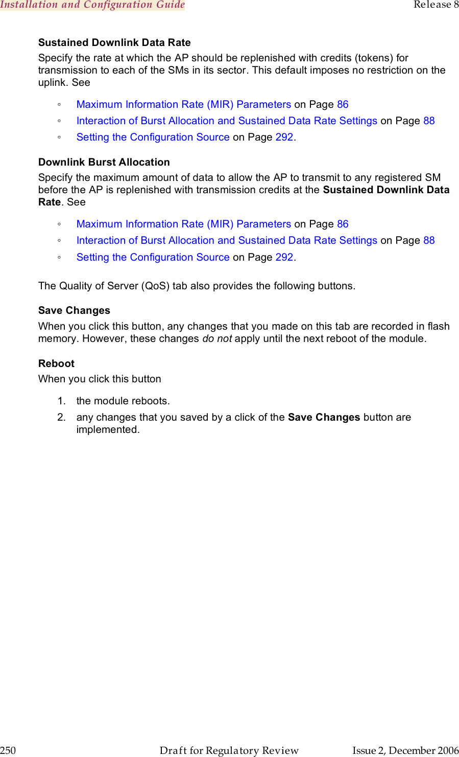 Installation and Configuration Guide    Release 8   250  Draft for Regulatory Review  Issue 2, December 2006 Sustained Downlink Data Rate Specify the rate at which the AP should be replenished with credits (tokens) for transmission to each of the SMs in its sector. This default imposes no restriction on the uplink. See  ◦ Maximum Information Rate (MIR) Parameters on Page 86 ◦ Interaction of Burst Allocation and Sustained Data Rate Settings on Page 88 ◦ Setting the Configuration Source on Page 292. Downlink Burst Allocation Specify the maximum amount of data to allow the AP to transmit to any registered SM before the AP is replenished with transmission credits at the Sustained Downlink Data Rate. See  ◦ Maximum Information Rate (MIR) Parameters on Page 86 ◦ Interaction of Burst Allocation and Sustained Data Rate Settings on Page 88 ◦ Setting the Configuration Source on Page 292.  The Quality of Server (QoS) tab also provides the following buttons. Save Changes When you click this button, any changes that you made on this tab are recorded in flash memory. However, these changes do not apply until the next reboot of the module. Reboot When you click this button 1.  the module reboots. 2.  any changes that you saved by a click of the Save Changes button are implemented. 