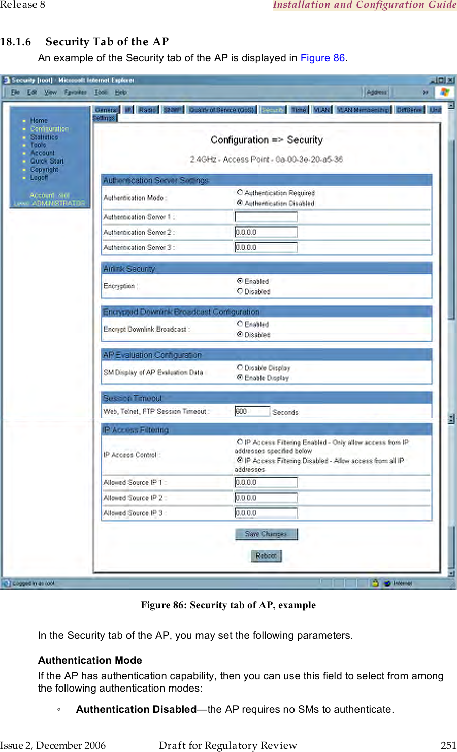 Release 8    Installation and Configuration Guide   Issue 2, December 2006  Draft for Regulatory Review  251     18.1.6 Security Tab of the AP An example of the Security tab of the AP is displayed in Figure 86.  Figure 86: Security tab of AP, example  In the Security tab of the AP, you may set the following parameters. Authentication Mode If the AP has authentication capability, then you can use this field to select from among the following authentication modes: ◦ Authentication Disabled—the AP requires no SMs to authenticate. 