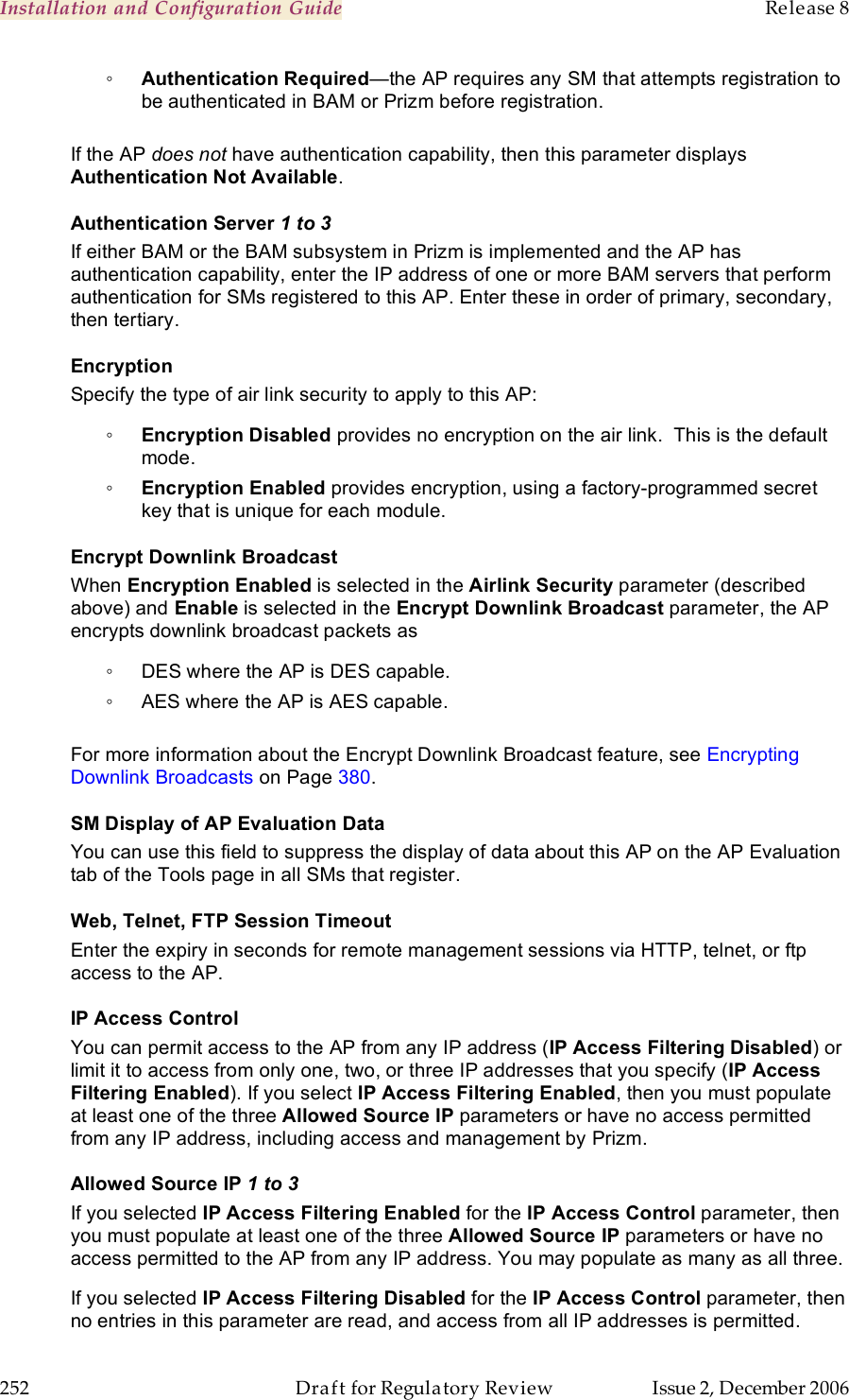 Installation and Configuration Guide    Release 8   252  Draft for Regulatory Review  Issue 2, December 2006 ◦ Authentication Required—the AP requires any SM that attempts registration to be authenticated in BAM or Prizm before registration.  If the AP does not have authentication capability, then this parameter displays Authentication Not Available. Authentication Server 1 to 3 If either BAM or the BAM subsystem in Prizm is implemented and the AP has authentication capability, enter the IP address of one or more BAM servers that perform authentication for SMs registered to this AP. Enter these in order of primary, secondary, then tertiary. Encryption Specify the type of air link security to apply to this AP: ◦ Encryption Disabled provides no encryption on the air link.  This is the default mode. ◦ Encryption Enabled provides encryption, using a factory-programmed secret key that is unique for each module. Encrypt Downlink Broadcast When Encryption Enabled is selected in the Airlink Security parameter (described above) and Enable is selected in the Encrypt Downlink Broadcast parameter, the AP encrypts downlink broadcast packets as ◦  DES where the AP is DES capable. ◦  AES where the AP is AES capable.  For more information about the Encrypt Downlink Broadcast feature, see Encrypting Downlink Broadcasts on Page 380. SM Display of AP Evaluation Data You can use this field to suppress the display of data about this AP on the AP Evaluation tab of the Tools page in all SMs that register. Web, Telnet, FTP Session Timeout Enter the expiry in seconds for remote management sessions via HTTP, telnet, or ftp access to the AP. IP Access Control You can permit access to the AP from any IP address (IP Access Filtering Disabled) or limit it to access from only one, two, or three IP addresses that you specify (IP Access Filtering Enabled). If you select IP Access Filtering Enabled, then you must populate at least one of the three Allowed Source IP parameters or have no access permitted from any IP address, including access and management by Prizm. Allowed Source IP 1 to 3 If you selected IP Access Filtering Enabled for the IP Access Control parameter, then you must populate at least one of the three Allowed Source IP parameters or have no access permitted to the AP from any IP address. You may populate as many as all three. If you selected IP Access Filtering Disabled for the IP Access Control parameter, then no entries in this parameter are read, and access from all IP addresses is permitted. 