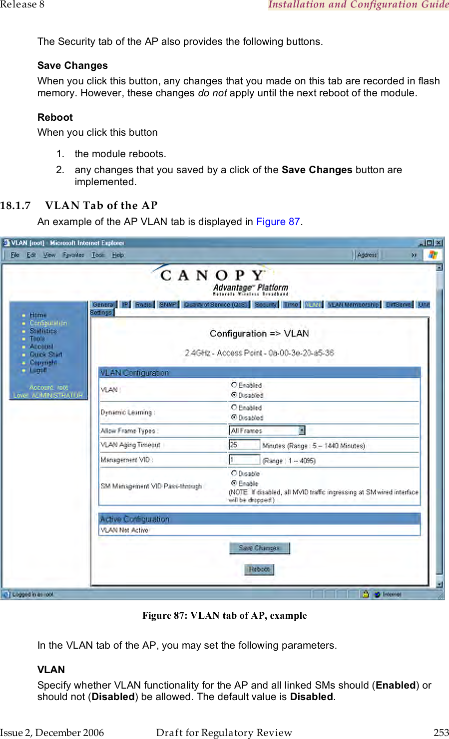 Release 8    Installation and Configuration Guide   Issue 2, December 2006  Draft for Regulatory Review  253     The Security tab of the AP also provides the following buttons. Save Changes When you click this button, any changes that you made on this tab are recorded in flash memory. However, these changes do not apply until the next reboot of the module. Reboot When you click this button 1.  the module reboots. 2.  any changes that you saved by a click of the Save Changes button are implemented. 18.1.7 VLAN Tab of the AP An example of the AP VLAN tab is displayed in Figure 87.  Figure 87: VLAN tab of AP, example  In the VLAN tab of the AP, you may set the following parameters. VLAN Specify whether VLAN functionality for the AP and all linked SMs should (Enabled) or should not (Disabled) be allowed. The default value is Disabled. 