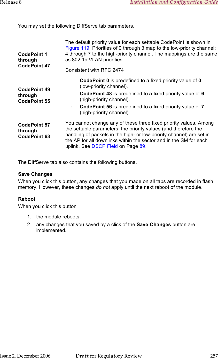 Release 8    Installation and Configuration Guide   Issue 2, December 2006  Draft for Regulatory Review  257      You may set the following DiffServe tab parameters.  CodePoint 1  through  CodePoint 47  CodePoint 49  through  CodePoint 55  CodePoint 57  through  CodePoint 63  The default priority value for each settable CodePoint is shown in Figure 119. Priorities of 0 through 3 map to the low-priority channel; 4 through 7 to the high-priority channel. The mappings are the same as 802.1p VLAN priorities. Consistent with RFC 2474 ◦ CodePoint 0 is predefined to a fixed priority value of 0  (low-priority channel). ◦ CodePoint 48 is predefined to a fixed priority value of 6 (high-priority channel). ◦ CodePoint 56 is predefined to a fixed priority value of 7 (high-priority channel). You cannot change any of these three fixed priority values. Among the settable parameters, the priority values (and therefore the handling of packets in the high- or low-priority channel) are set in the AP for all downlinks within the sector and in the SM for each uplink. See DSCP Field on Page 89.  The DiffServe tab also contains the following buttons. Save Changes When you click this button, any changes that you made on all tabs are recorded in flash memory. However, these changes do not apply until the next reboot of the module. Reboot When you click this button 1.  the module reboots. 2.  any changes that you saved by a click of the Save Changes button are implemented. 