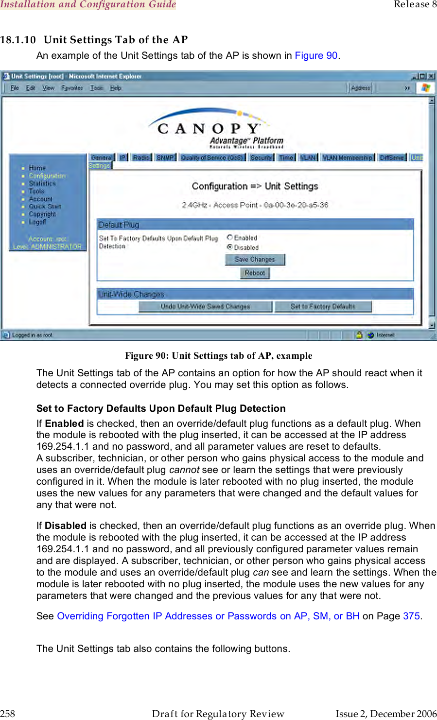 Installation and Configuration Guide    Release 8   258  Draft for Regulatory Review  Issue 2, December 2006 18.1.10 Unit Settings Tab of the AP An example of the Unit Settings tab of the AP is shown in Figure 90.  Figure 90: Unit Settings tab of AP, example The Unit Settings tab of the AP contains an option for how the AP should react when it detects a connected override plug. You may set this option as follows. Set to Factory Defaults Upon Default Plug Detection If Enabled is checked, then an override/default plug functions as a default plug. When the module is rebooted with the plug inserted, it can be accessed at the IP address 169.254.1.1 and no password, and all parameter values are reset to defaults. A subscriber, technician, or other person who gains physical access to the module and uses an override/default plug cannot see or learn the settings that were previously configured in it. When the module is later rebooted with no plug inserted, the module uses the new values for any parameters that were changed and the default values for any that were not. If Disabled is checked, then an override/default plug functions as an override plug. When the module is rebooted with the plug inserted, it can be accessed at the IP address 169.254.1.1 and no password, and all previously configured parameter values remain and are displayed. A subscriber, technician, or other person who gains physical access to the module and uses an override/default plug can see and learn the settings. When the module is later rebooted with no plug inserted, the module uses the new values for any parameters that were changed and the previous values for any that were not. See Overriding Forgotten IP Addresses or Passwords on AP, SM, or BH on Page 375.  The Unit Settings tab also contains the following buttons. 